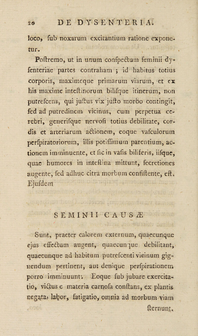 / DE DYSENTERIA, loco, fub noxarum excitantium ratione expone¬ tur. Poflrerao, ut in unum confpechim feminii dy- fenteriae partes contraham ; id habitus totius ■ • \ • - . corporis, maximeque primarum viarum, et ex his maxime inteflinorutn bilifque itinerum, non putrefcens, qui juftus vix jufto morbo contingit, fed ad putredinem vicinus, cum perpetua ce¬ rebri, generifque nervofi totius debilitate, cor¬ dis et arteriarum adtionem, eoque vafculorum. pcrfpiratoriorum, illis potiffimum parentium, ac¬ tionem imminuente, et fic in vafis biliferis, iifque, quae humores in inteftma mittunt, fecretiones augente, fed adhuc citra morbum confidente, efl» Ejufdem SEMINII C AU S JE Sunt, praeter calorem externum, quaecunque ejus effc&um augent, quaecunque debilitant, quaecunque ad habitum putrefeenii vicinum gig¬ nendum pertinent, aut denique perfpi ratio nem porro imminuunt; Eoque fub jubare exercita-^ |io, vi£his e materia carnofa conflans, ex plantis negata? labor, fatigatio, omnia ad morbum viam fternunju