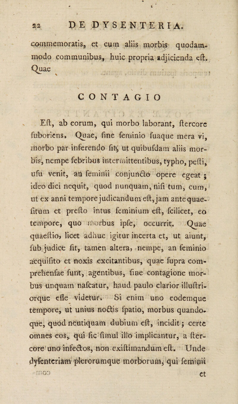 I 22 DE DYSENTERIA» commemoratis, et eum aliis morbis quodam- modo communibus, huic propria adjicienda eft. Quae CONTAGIO Eft, ab eorum, qui morbo laborant, ftercorc fuboriens. Quae, fine feminio fuaque mera vi, morbo par inferendo ut quibufdam aliis mor¬ bis, nempe febribus intermittentibus, typho, pedi, ufu venit, an feminii conjuncto opere egeat ; ideo dici nequit, quod nunquam, nifi tum, cum, ut ex anni tempore judicandum eft,jam antequae- fitum et prefto intus fe minium eft, fcilicet, eo tempore, quo morbus ipfe, occurrit. Quae quaeftio, licet adhuc igitur incerta et, ut aiunt, fub judice fit, tamen altera, nempe, an feminio acquifito et noxis excitantibus, quae fupra coin- prehenlae funt, agentibus, fine contagione mor¬ bus unquam nafcatur, haud paulo clarior iliuftri- orque efle videtur Si enim uno eodemque tempore, ut unius nodis fpatio, morbus quando¬ que, quod neutiquam dubium eft, incidit; certe omnes eos,, qui fic fimul illo implicantur, a fter- core uno infe&os, non exiftimandum eft. Unde dyfenteriam pleroruinqiie morborum, qui feminii €t