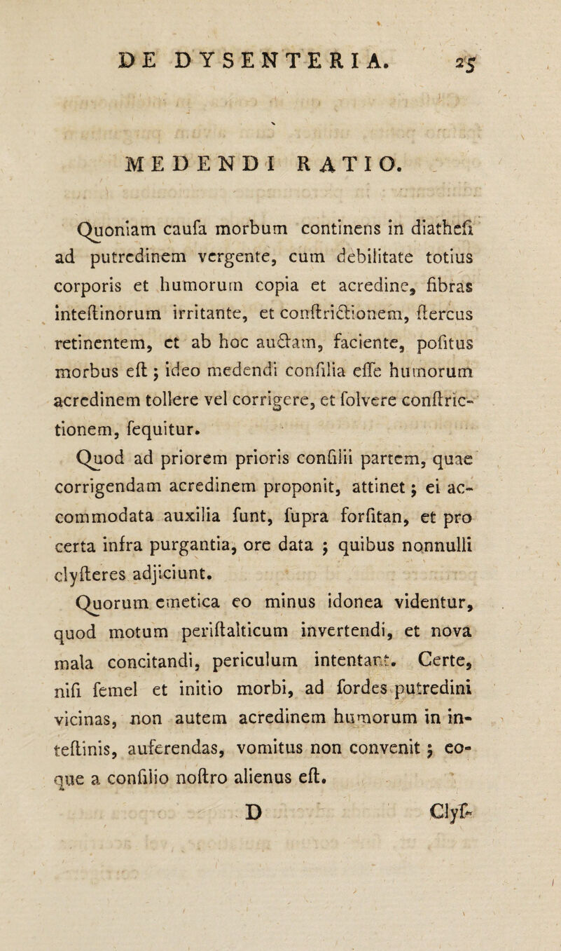 MEDENDI RATIO. Quoniam caufa morbum continens in diathefi ad putredinem vergente, cum debilitate totius corporis et humorum copia et acredine* fibras inteftinorum irritante, et conftridbonem, (lercus retinentem, et ab hoc aufiam, faciente, pofitus morbus eft; ideo medendi confilia die humorum acredinem tollere vel corrigere, et folvere confine- tionem, fequitur. Quod ad priorem prioris confilii partem, quae corrigendam acredinem proponit, attinet; ei ac¬ commodata auxilia funt, fupra forfitan, et pro certa infra purgantia, ore data ; quibus nonnulli clyfleres adjiciunt. Quorum emetica eo minus idonea videntur, quod motum periftalticum invertendi, et nova mala concitandi, periculum intentare. Certe, nifi femel et initio morbi, ad fordes putredini vicinas, non autem acredinem humorum in in- teflinis, auferendas, vomitus non convenit $ eo» que a confiiio noftro alienus eft. D CJyf- I