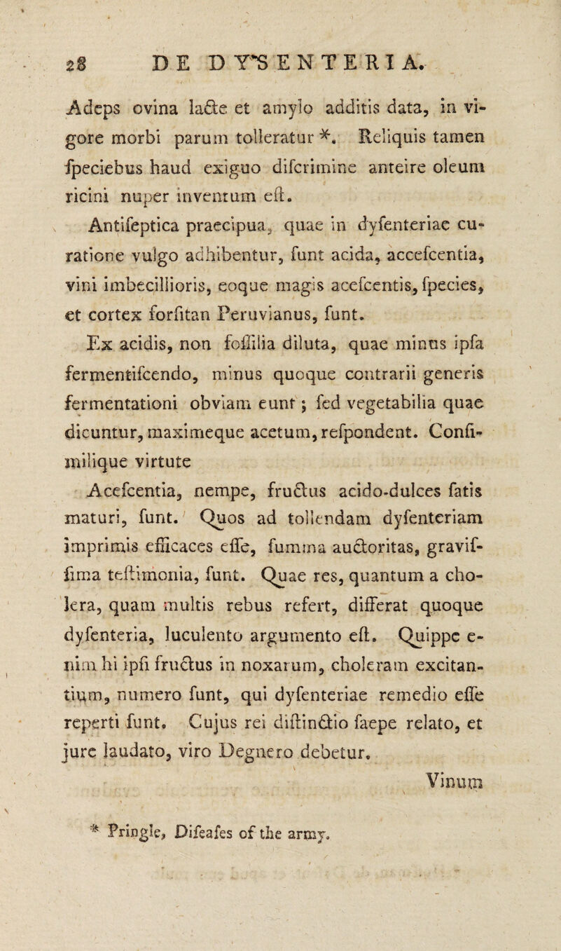Adeps ovina ladte et amylo additis data, in vi¬ gore morbi parum tolieratur Reliquis tamen fpeciebus haud exiguo diferimine anteire oleum ricini nuper inventum eft. Antifeptica praecipua, quae in dyfenteriac cu¬ ratione vulgo adhibentur, funt acida, accefcentia, vini imbecillioris, eoque magis acefcentis, fpecies, et cortex forfitan Peruvianus, funt. Ex acidis, non foffilia diluta, quae minus ipfa fermentifeendo, mirius quoque contrarii generis fermentationi obviam eunt; fed vegetabilia quae dicuntur, maximeque acetum, refpondent. Confi- milique virtute Acefcentia, nempe, frudtus acido-dulces fatis maturi, funt. Quos ad tollendam dyfenteriam imprimis efficaces effe, fumma auctoritas, gravif- fima teftimonia, funt. Quae res, quantum a cho¬ lera, quam multis rebus refert, differat quoque dyfenteria, luculento argumento efh Quippe e- nirn hi ipfi fructus in noxarum, choleram excitan¬ tium, numero funt, qui dyfenteriae remedio effe reperti funt. Cujus rei diftindtio faepe relato, et jure laudato, viro Degnero debetur. Vinutn ik Pringle, Difeafes of the army.