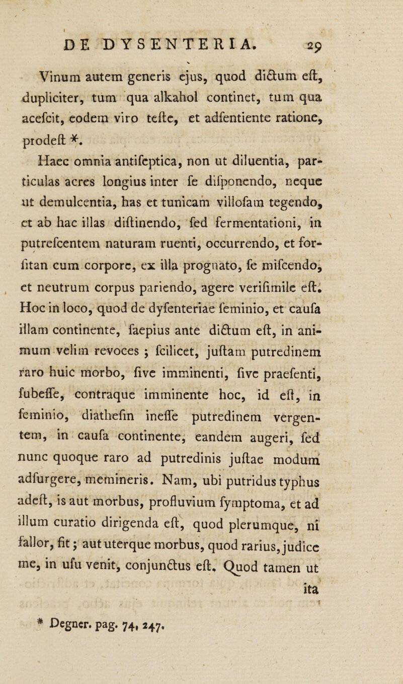I _ • >* Vinum autem generis ejus, quod di&um eft, dupliciter, tum qua alkahol continet, tum qua acefcit, eodem viro tefte, et adfentiente ratione, prodeft Haec omnia antifeptica, non ut diluentia, par¬ ticulas acres longius inter fe difponendo, neque ut demulcentia, has et tunicam villofam tegendo, et ab hac illas diftinendo, fed fermentationi, in putrefcentem naturam ruenti, occurrendo, et for- fitan cum corpore, ex illa prognato, fe mifcendo, et neutrum corpus pariendo, agere verifimile eft. Hoc in loco, quod de dyfenteriae feminio, et caufa illam continente, faepius ante di£tum eft, in ani¬ mum velim revoces ; fcilicet, juftam putredinem raro huic morbo, five imminenti, fivc praefenti, fubdfe, contraque imminente hoc, id eft, in feminio, diathefin inefle putredinem vergen¬ tem, in caufa continente, eandem augeri, fed nunc quoque raro ad putredinis juftae modum adfurgere, memineris. Nam, ubi putridus typhus adeft, is aut morbus, profluvium fymptoma, et ad illum curatio dirigenda eft, quod plerumque, ni fallor, fit; aut uterque morbus, quod rarius, judice me, in ufu venit, conjun&us eft. Quod tamen ut ita * Degner. pag. 74, 247,
