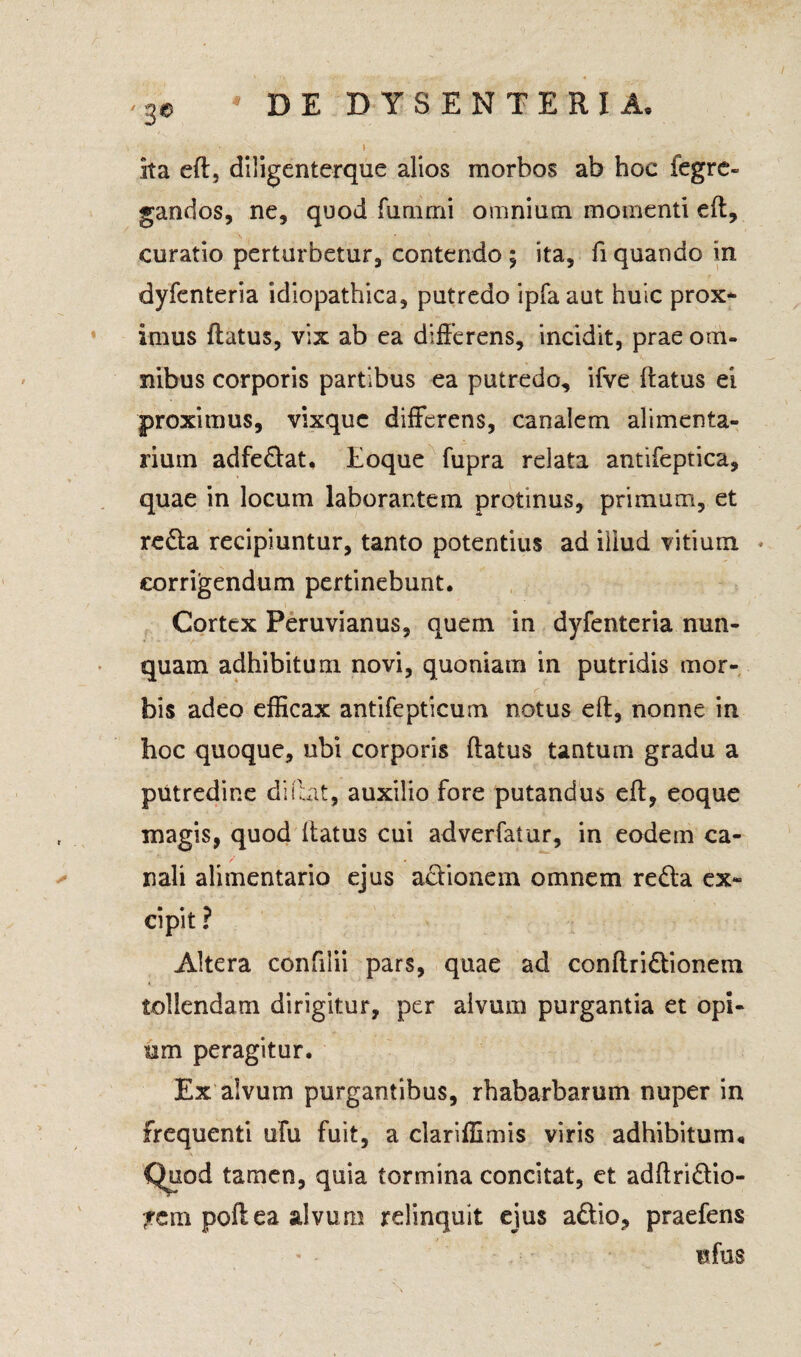 ita eft, diligenterque alios morbos ab hoc fegre» gandos, ne, quod funimi omnium momenti eft, curatio perturbetur, contendo ; ita, fi quando in dyfenteria idiopathica, putredo ipfaaut huic prox¬ imus flatus, vix ab ea differens, incidit, prae om¬ nibus corporis partibus ea putredo, ifve flatus ei proximus, vixque differens, canalem alimenta¬ rium adfedat. Eoque fupra relata antifeptica, quae in locum laborantem protinus, primum, et reda recipiuntur, tanto potentius ad illud vitium corrigendum pertinebunt. Cortex Peruvianus, quem in dyfenteria nun¬ quam adhibitum novi, quoniam in putridis mor¬ bis adeo efficax antifepticum notus eft, nonne in hoc quoque, ubi corporis flatus tantum gradu a putredine diftat, auxilio fore putandus eft, eoque magis, quod ftatus cui adverfatur, in eodem ca¬ nali alimentario ejus adionem omnem reda ex¬ cipit ? Altera confilii pars, quae ad conftridionem tollendam dirigitur, per alvum purgantia et opi¬ um peragitur. Ex alvum purgantibus, rhabarbarum nuper in frequenti ufu fuit, a clariffimis viris adhibitum« Quod tamen, quia tormina concitat, et adftridio- ?em poftea alvum relinquit ejus adio, praefens ufus