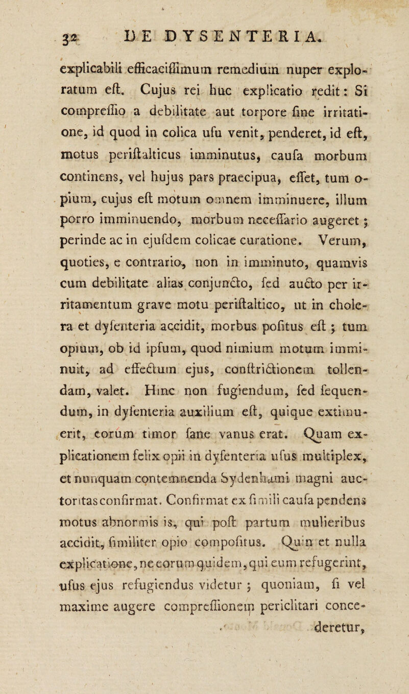 * explicabili efficaciffimum remedium nuper explo¬ ratum eft. Cujus rei huc explicatio redit: Si compreffio a debilitate aut torpore fme irritati¬ one, id quod in colica ufu venit, penderet, id eft, motus periftaiticus imminutus, caufa morbum continens, vel hujus pars praecipua, effet, tum o- pium, cujus eft motum omnem imminuere, illum porro imminuendo, morbum neceiTario augeret perinde ac in ejufdem colicae curatione. Verum, quoties, e contrario, non in imminuto, quamvis cum debilitate alias conjuncto, fed audto per ir¬ ritamentum grave motu periftaltico, ut in chole¬ ra et dyfenteria accidit, morbus politus eft ; tum opium, ob id ipfum, quod nimium motum immi¬ nuit, ad effe&um ejus, conftri&ioncm tollen¬ dam, valet. Hinc non fugiendum, fed fequen- durn, in dyfenteria auxilium eft, quique extimu¬ erit, eorum timor fane vanus erat. Quam ex¬ plicationem felix opii in dyfenteria ufus multiplex, et nunquam contemnenda Sydenhumi magni auc¬ toritas confirmat, Confirmat ex fimili caufa pendens motus abnormis is, qui poft partum mulieribus accidit, fi militer opio compofitus. Quin et nulla explicatione, ne eorum quidem, qui eum refugerint, ufus ejus refugiendus videtur ; quoniam, fi vel maxime augere compreffioneip periclitari conce¬ deretur,