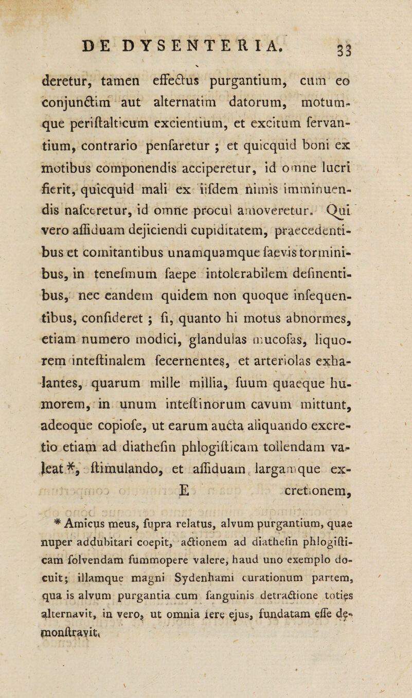 33 DE DYSENTERIA. % deretur, tamen effedus purgantium, cum eo conjun&im aut alternatim datorum, motum¬ que periftalticum excientium, et excitum fervan- tium, contrario penfaretur ; et quicquid boni ex motibus componendis acciperetur, id omne lucri fierit, quicquid mali ex iifdem nimis imminuen¬ dis nafctretur, id omne procul amoveretur. Qui vero affiduam dejiciendi cupiditatem, praecedenti¬ bus et comitantibus unamquamque faevistormini¬ bus, in tenefmum faepe intolerabilem delinenti¬ bus, nec eandem quidem non quoque infequen- tibus, confideret ; fi, quanto hi motus abnormes, etiam numero modici, glandulas mucofas, liquo¬ rem inteftinalem fecernentes, et arteriolas exha¬ lantes, quarum mille millia, fuum quaeque hu¬ morem, in unum inteftinorum cavum mittunt, adeoque copiofe, ut earum auda aliquando excre- tio etiam ad diathefm phlogifticam tollendam va^ Jeat% ftimulando, et affiduam larganque ex- E cretionem, * Amicus meus, fupra relatus, alvum purgantium, quae nuper addubitari coepit, a&ionem ad diathefm phlogifti- cam folvendam fummopere valere, haud uno exemplo do¬ cuit; illamque magni Sydenhami curationum partem, qua is alvum purgantia cum fanguinis detra&ione toties alternavit, in vero, ut omnia iere ejus, fundatam effe de- monftravitt