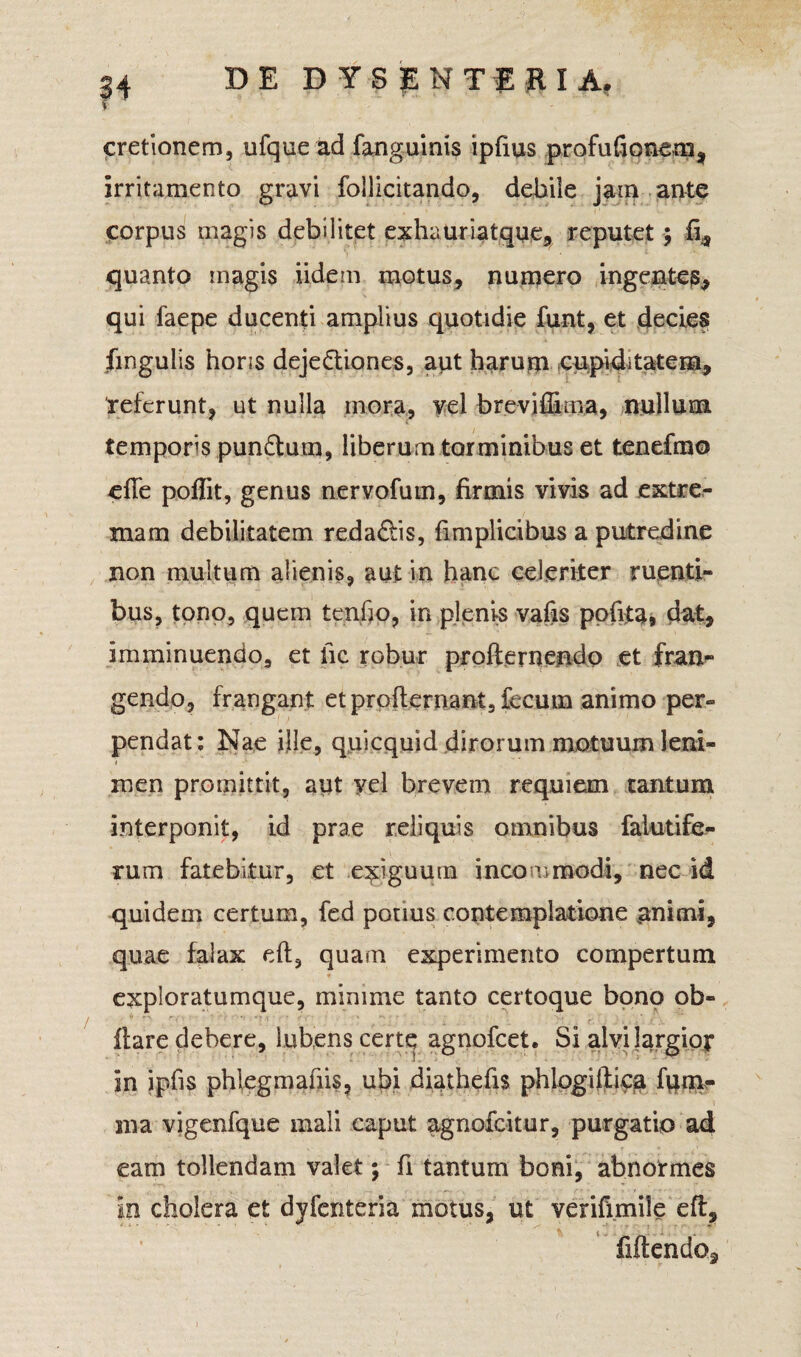 u \ cretionem, ufque ad fanguinis ipfius profufionem, irritamento gravi foilicitando, debile jam ante corpus magis debilitet exhauriatque, reputet; ii,, quanto magis iidem motus, numero ingentes, qui faepe ducenti amplius quotidie funt, et decies fmgulis hons dejectiones, aut harum cupiditatem, referunt, ut nulla inora, vel breviffima, nullum temporis punCtum, liberum torminibus et tenefmo effe poflit, genus nervofum, firmis vivis ad extre¬ mam debilitatem redaCtis, fimplicibus a putredine non multum alienis, aut in hanc celeriter ruenti¬ bus, tono, quem tenfjo, in plenis vafis pofita* dat, imminuendo, et fic robur profternendp et fran¬ gendo, frangant et profternant, fecum animo per¬ pendat: Nae ille, quicquid dirorum motuum leni- i men promittit, aut yel brevem requiem tantum interponit, id prae reliquis omnibus falutife- rum fatebitur, et exiguum incommodi, nec id quidem certum, fed potius contemplatione animi, quae falax dl, quam experimento compertum exploratumque, minime tanto certoque bono ob- flare debere, iuhens certe agnofcet. Si alvi largior in ipfis phlegmafiis, ubi diathefis phlogilli^a fum- ma vigenfque mali caput agnofcitur, purgatio ad eam tollendam valet; fi tantum boni, abnormes in cholera et dyfenteria motus, ut verifimile efl, fiftendo.
