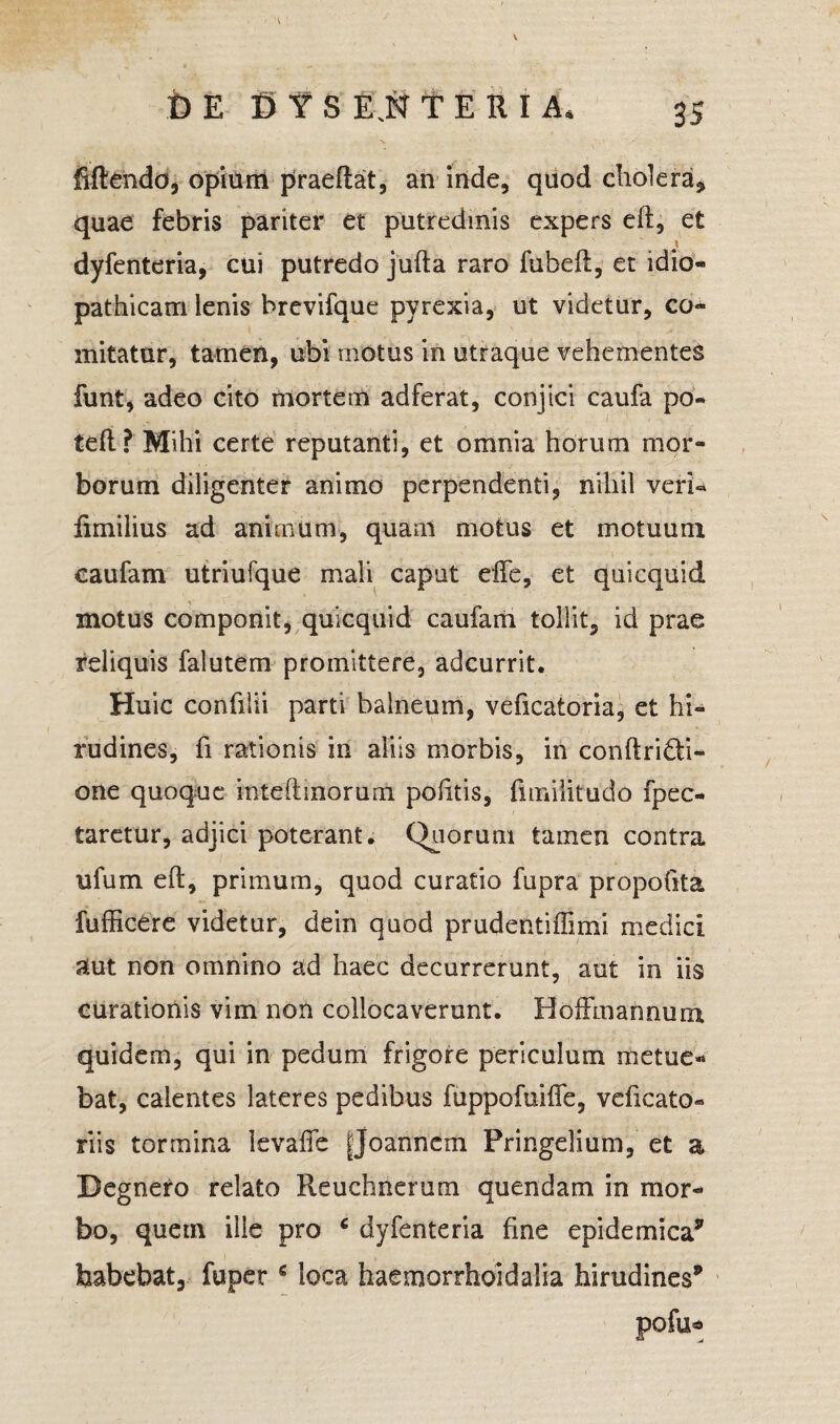 V fi E fi Y S EJSf T E R I A» 35 fiftendd, opium praeftat, an inde, quod cholera, quae febris pariter et putredinis expers elt, et \ dyfenteria, cui putredo jufta raro fubefl, et idio¬ pathicam ienis brevifque pyrexia, ut videtur, co- l ' * initatur, tamen, ubi motus in utraque vehementes funt, adeo cito mortem adferat, conjici caufa po- teft? Mihi certe reputanti, et omnia horum mor¬ borum diligenter animo perpendenti, nihil veri« fimilius ad animum, quam motus et motuum caufam utriufque mali caput effe, et quicquid motus componit, quicquid caufam tollit, id prae reliquis falutem promittere, adcurrit. Huic confilii parti balneum, veficatoria, et hi¬ rudines, fi rationis in aliis morbis, in conftriQi- one quoque inteftmorum politis, fimilitudo fpec- taretur, adjici poterant. Quorum tamen contra ufum eft, primum, quod curatio fupra propofita fufficere videtur, dein quod prudentiffimi medici, aut non omnino ad haec decurrerunt, aut in iis curationis vim non collocaverunt. Boffmannura quidem, qui in pedum frigore periculum metue* bat, calentes lateres pedibus fuppofuilTe, vdicato- riis tormina levaffc |Joanncm Pringelium, et a Begnero relato Reuchnerum qu en dani in mor¬ bo, quem ille pro c dyfenteria fine epidemica* habebat, fuper € loca haemorrhoidalia hirudines* pofu*