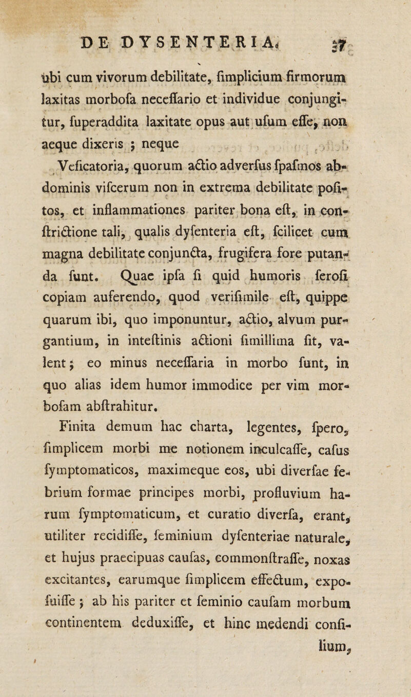 - ^ tibi cum vivorum debilitate, fimplicium firmorum laxitas morbofa neceffario et individue conjungi¬ tur, fuperaddita laxitate opus aut ufum effe, non \ aeque dixeris ; neque Veficatoria, quorum a£tio adverfus fpafmos ab¬ dominis vifcerum non in extrema debilitate poli¬ tos, et inflammationes pariter bona eft, in con- ftri&ione tali, qualis dyfenteria eft, fcilicet cum magna debilitate conjun&a, frugifera fore putan¬ da funt. Quae ipfa fi quid humoris ferofi copiam auferendo, quod verifimile eft, quippe quarum ibi, quo imponuntur, a&io, alvum pur¬ gantium, in inteftinis a£tioni ftmillima fit, va¬ lent ; eo minus neceflaria in morbo funt, in quo alias idem humor immodice per vim mor¬ bofa m abftrahitur. Finita demum hac charta, legentes, fpero^, fimplicem morbi me notionem inculcafle, cafus fymptomaticos, maximeque eos, ubi diverfae fe¬ brium formae principes morbi, profluvium ha¬ rum fymptomaticum, et curatio diverfa, erant, utiliter recidifie, feminium dyfenteriae naturale, et hujus praecipuas caufas, commonftrafle, noxas excitantes, earumque fimplicem effedum, expo- fuifle ; ab his pariter et feminio caufam morbum continentem deduxiffe, et hinc medendi confi- i lium, i
