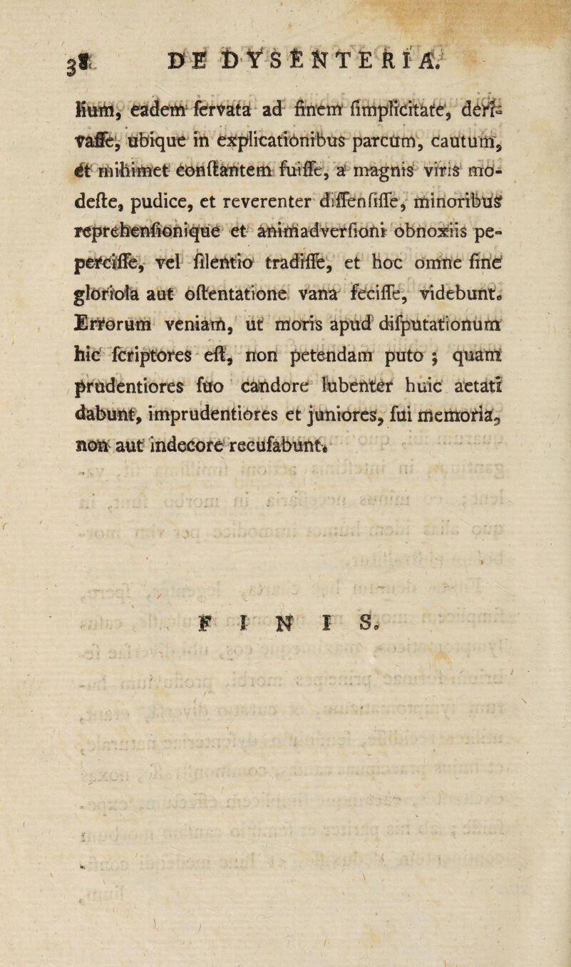 / DE DYSENTERIA. 3® liurn, eadem fervata ad finem (implicitate, ck‘rf= Vaffe, ubique in explicationibus parcum, cautum* ii nnhimet conflantem fuiffe, a magnis viris mo- defte, pudice, et reverenter diffenfifie, minoribus? reprebenflonique et animadverfioni obnoxiis pe- - / * \ 0 x perciffe, vel filentio tradiffe, et hoc omne fine gloriola aut oftentatione vana feciffe, videbunt*» Errorum veniam, ut moris apud difputationum hic fcriptores eft, non petendam puto ; quam prudentiores fuo candore lubenter huic aetati dabunt, imprudentiOres et juniores, fui memoria^ non aut indecore recufabunt* F I N I S. /