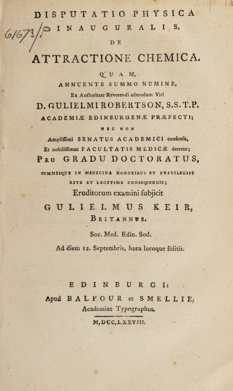 DISPUTATIO PHYSICA /qINAUGURALI S, D E ATTRACTIONE CHEMICA. ’ / Q2 U A M, 4 ANNUENTE SUMMO NUMINE, Ex Auttoritate Reverendi admodum Viri D. GULIELMI RQBERTSQN, S.S.T.P, ACADEMIA EB INBURGENiE PROFECTI; NEC NON Ampliffimi SENATUS ACADEMICI confenfu. Et nobiliffimae FACULTATIS MEDICiE decreto; Pro GRADU DOCTORATUS, SUMMISQUE IN MEDICINA HONORIBUS ET PRIVILEGIIS V \ l \ RITE ET LEGITIME CONSEQUENDIS; Eruditorum examini fubjicit GULIELMUS K E I Rj Britannas. Soc. Med, Edin. Sod» Ad diem 12» Septembris, hora locoque folitis» EDINBURGI: Apud BALFOUR et SMELLIE, Academiae Typographos* M,DCC,LXXVIII