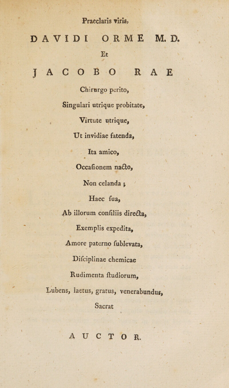 Praeclaris viris? DAVIDt ORME M. D. t \ Et JACOBO RAE Chirurgo perito. Singulari utrique probitate, Virtute utrique. Ut invidiae fatenda, Ita amico, «r * N Occafionem na£l;o. Non celanda \ Haec fua. Ab illorum confiliis dire£h« V 3 Exemplis expedita, Amore paterno fublevata, Difciplinae chemicae 7. , , Rudimenta ftudiorum, * \ Lubens, laetus, gratus, venerabundus, Sacrat v auctor.