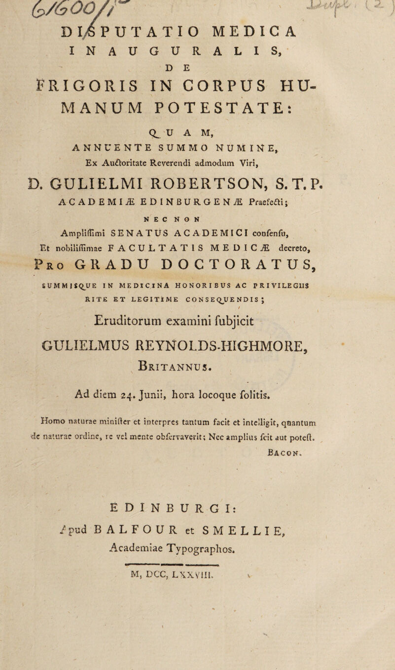 D l4 PUTATIO MEDICA IN AUGURALIS, D E E RIGORIS IN CORPUS HU¬ MANUM POTESTATE: U A M, ANNUENTE SUMMO NUMINE, Ex Au&oritate Reverendi admodum Viri, D. GULIELMI ROBERTSON, S.T.P. ACADEMUS EDINBURGENJE Praefeaij NEC NON AmplifTimi SENATUS ACADEMICI confenfu, Et nobiliffimae FACULTATIS MEDICiE decreto. Pro GRADU DOCTORATUS* i i SUMMISQ_UE IN MEDICINA HONORIBUS AC PRIVILEGIIS RITE ET LEGITIME CONSEQUENDIS | i , . / I Eruditorum examini fubjicit GULIELMUS REYNOLDS-HIGHMORE, Britannus. Ad diem 24. Junii, hora locoque folitis. Homo naturae minifter et interpres tantum facit et intelligit, qnantum de naturae ordine, re vei mente obfervaverit; Nec amplius fcit aut potefh JBacon.. EDINBURGI: /pud BALFOUR et SMELLIE, Academiae Typographos. M, DCC, LXXV1II. V