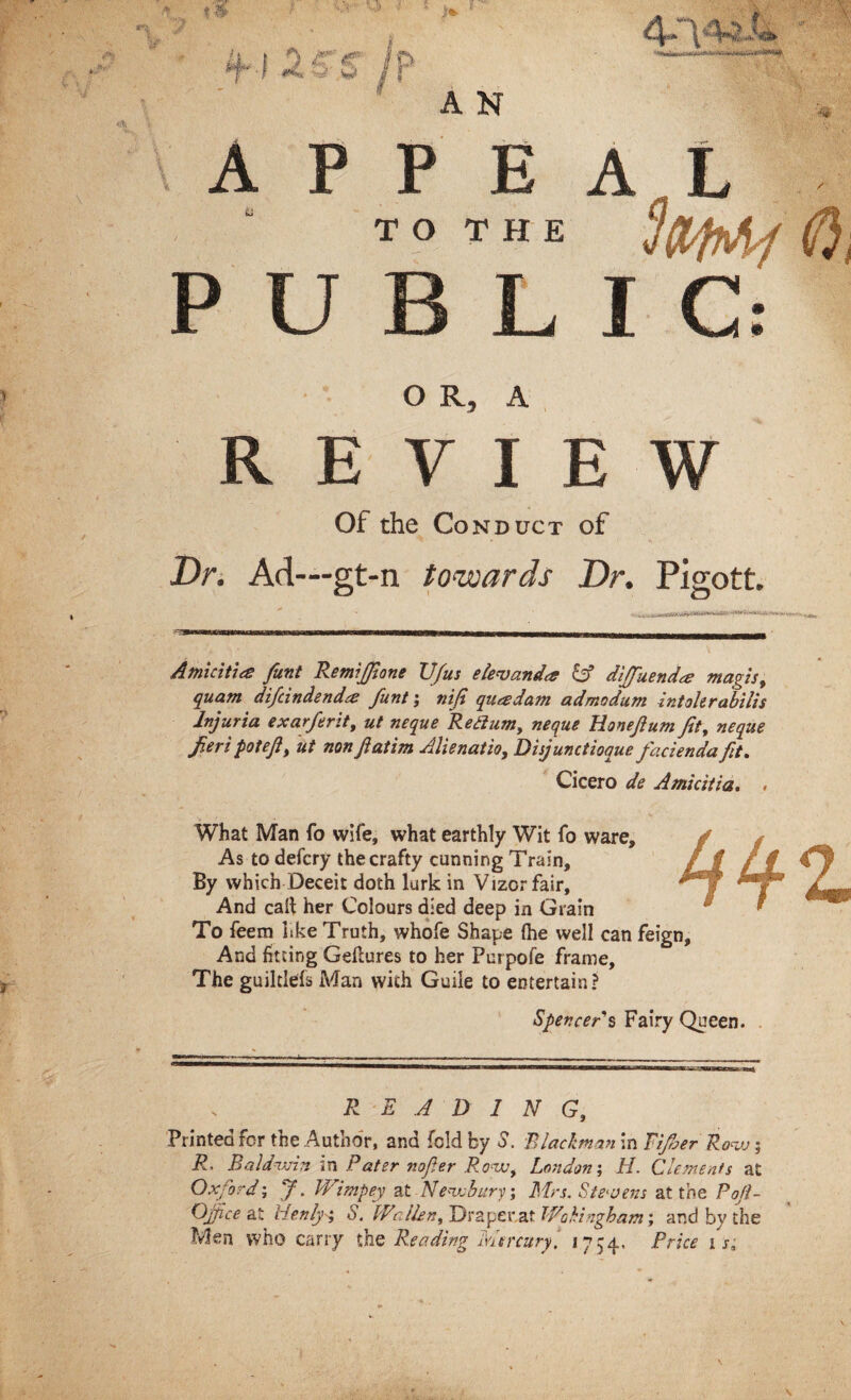 A P P E T O T H E P U B L O R, A REVIEW Of the Conduct of Dr. Ad—gt-n towards Dr. Pigott. Amicitia funt Remiffione JJfus e lev and# diffuenda? magis, quant difcindendre funt; nifi quadam admodum intokrabilis Injuria exarferit, ut neque Redium, neque Honeftum fit, neque fieripot eft, ut non ft atim Alienat'to, Disjunctioque facienda fit. Cicero de Amicitia. * What Man fo wife, what earthly Wit fo ware. As to defcry the crafty cunning Train, By which Deceit doth lurk in Vizor fair. And call her Colours died deep in Grain To feem like Truth, whofe Shape (he well can feign. And fitting Geliures to her Purpofe frame, The guiltlefs Man with Guile to entertain? Spencer's Fairy Queen. R E A D 1 N G} Printed for the Author, and fold by S. Blackman in Fijher Row; R' Baldwin «n Pater nofter Row, London; 11. Clements at Oxford; J. Wimpey at Newbury’, Mrs. Stevens at the Poft- Ojfice at Henly± S. Wallen, Drape rat Wokingham', and by the Men who carry the Reading Mercury, 1754. Price 1 s.