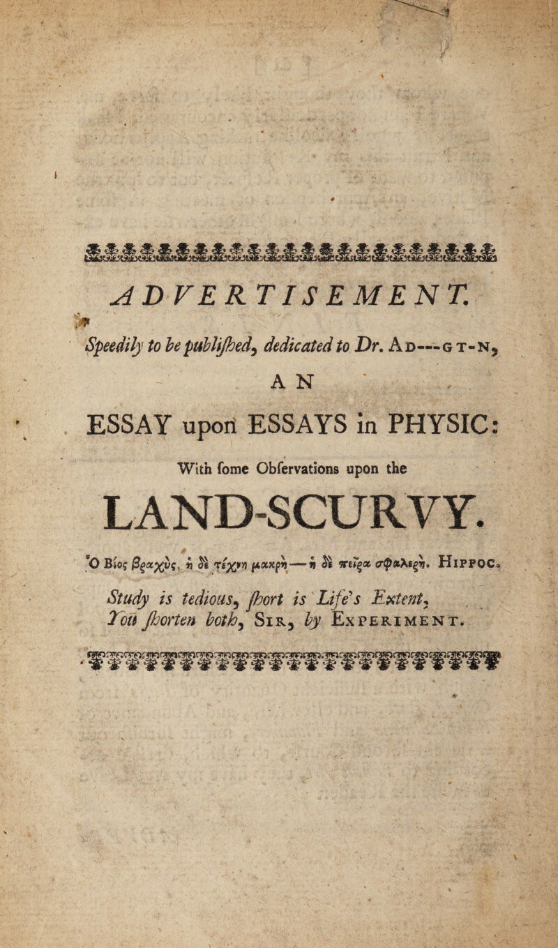 ADVERTISEMENT. 1# Speedily to be publifhed, dedicated to Dr. Ad—gt-n, - AN ' . ESSAY upon ESSAYS in PHYSIC: With fome Obfervations upon the LAND-SCURVY. *0 Bio? (jLoexpr)—~h HlPPOCa *5?#^ /j tedious5 /V Life's Extent, jijorten both, Sir5 ^ Experiment. ® ^ ^ ^ W