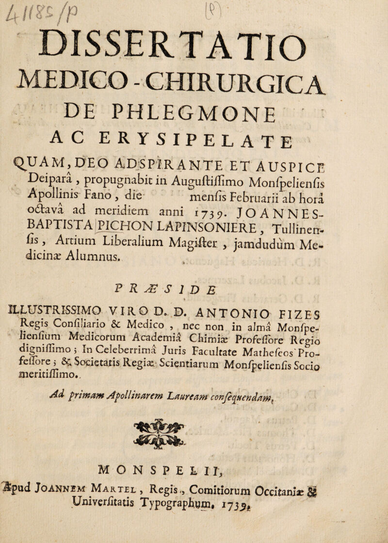 4 Hte/p l?V MEDICO - CHIRURGICA DE PHLEGMONE AC erysipelate QUAM, DEO AD SPIRANTE ET AUSPICE Deipara , propugnabit in Auguftiffimo Monfpelienfis Apollinis Fano , die- meniis Februarii ab hora odava ad meridiem anni 1739. JOANNES- BAPTISTA PICHON LAPINSONIERE, Tullinerr- &, Artium Liberalium Magifter , jamdudum Me¬ dicina Alumnus. > * P R JE S 1 D B 4 ■ D ' • , . ILLUSTRISSIMO VIRO D. D. ANTONIO FIZES Regis Confiiiario & Medico , nec non in alma Monfpe- lienfium Medicorum Academia Gumia; Profcflore Regio digniffimo; In Celeberrima Juris Facultate MarhefcosPro- fellore ; & Societatis Regia; Scientiarum Mon/pelienfo Socio meritiilimo., «/4d f rimam Apollinarem l^aurtam conjerjucndam^ + ; ... / M O N SPEHr, ftpud Joannbm Martel , Regis., Comitiorum Occitaniae $£ Univeriitatis Typographum. 173^