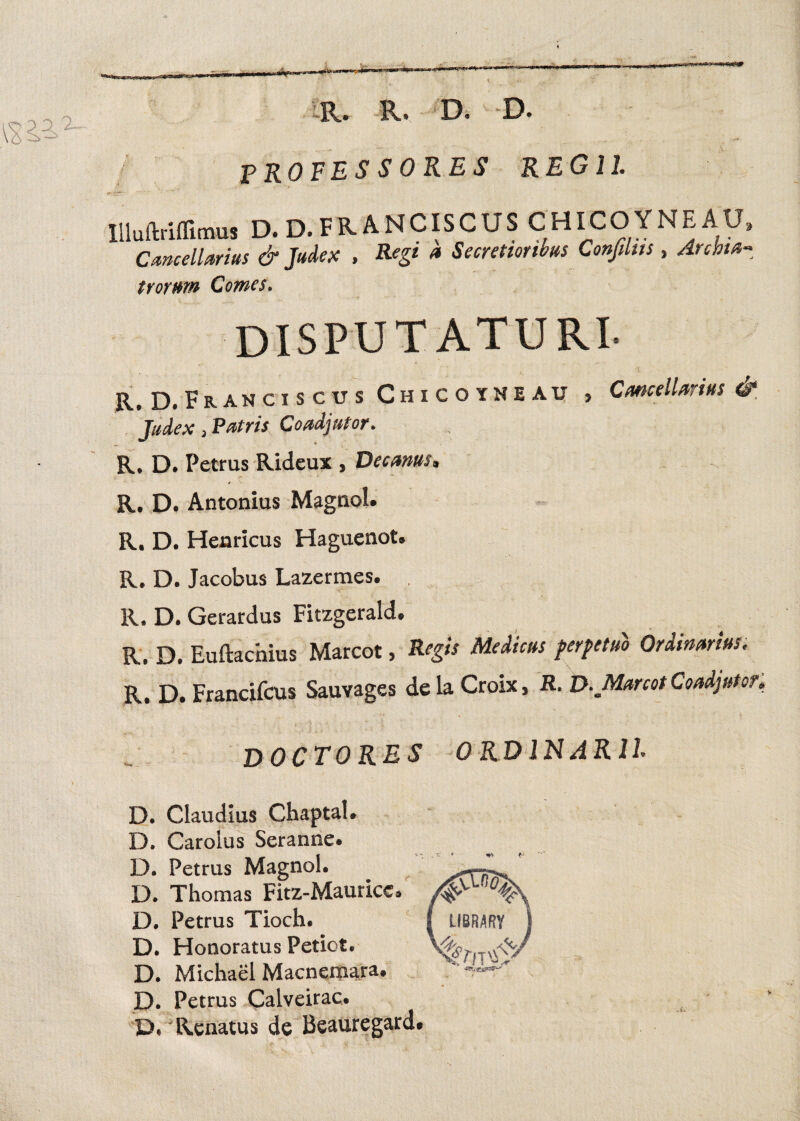 tir PROFESSORES REGII Cancellarius & Judex , Regi a Secretioribus Confiliis, Archia trornm Comes. DISPUTATURI. Judex j Patris Coadjutor. R, D. Petrus Rideux , Decanus. R. D. Antonius Magnol. R. D. Henricus Haguenot. R. D. Jacobus Lazermes. R. D. Gerardus Fitzgerald. R. D. Euftachius Marcot, Regis Medicus perpetuo Ordinarius. R. D. Francifcus Sauvages dela Croix, R. D. Marcot Coadjutor. DOCTO RES 0 RDINAR1L D. Claudius Chaptal. D. Caroius Seranne. D. Petrus Magnol. D. Thomas Fitz-Maurice» D. Petrus Tioch. D. Honoratus Petiot. D. Michael Macnemara. D. Petrus Calveirac. D. Renatus de Beauregard