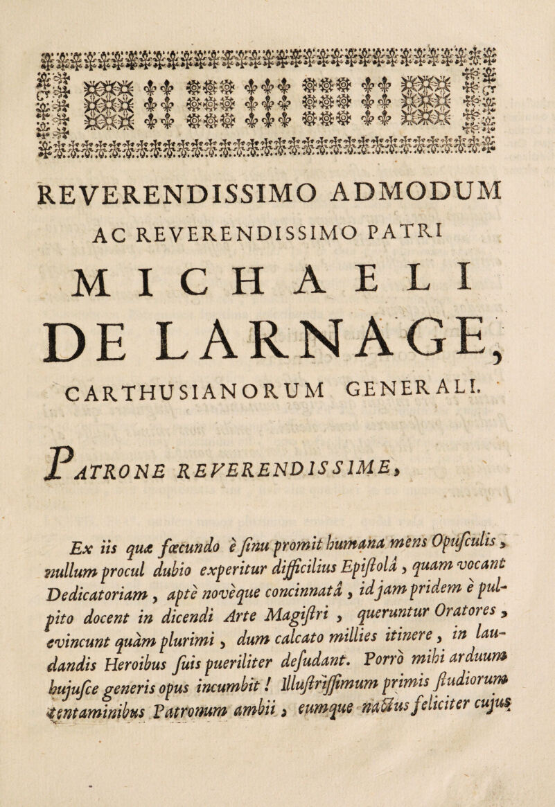 REVERENDISSIMO ADMODUM V * AC REVERENDISSIMO PATRI MICHAELI CARTHUSIANORUM GENERALI. Patrone reverendissime, Ex iis qua facundo e finu promit humana mens Opufculis , nullum procul dubio experitur difficilius Epiftola, quam vocant Dedicat oriam, apte nove que concinnata, id jam pridem e pul¬ pito docent in dicendi Arte Magifiri , queruntur Oratores , evincunt quam plurimi > dum calcato millies itinere, in lau dandis Heroibus fuis pueriliter defudant. Porro mihi arduum bujufce generis opus incumbit! lllujirijjtmum primis Jludiorum tentaminibus Patronum ambii 3 eumqus liaUus feliciter cujus