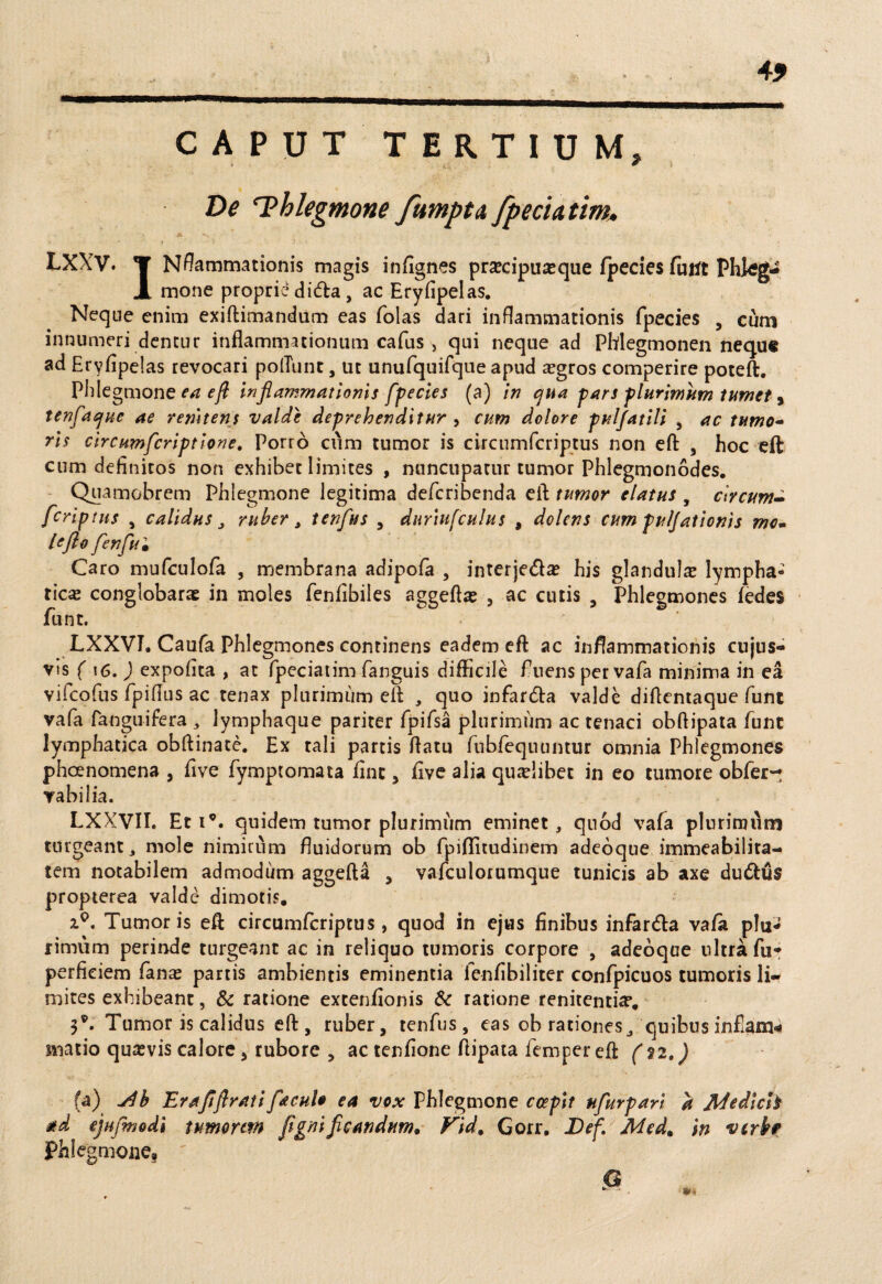 49 CAPUT TERTIUM, De ^Phlegmone fumptA fpechtm. LXXV. *¥ Nflammationis magis infignes pr^cipuasque fpccies funt Phkg- X mone proprie dida, ac Eryfipelas. Neque enim exiftimandum eas folas dari inflammationis fpecies , cum innumeri dentur inflammationum cafus , qui neque ad Phlegmonen nequ« ad Eryfipelas revocari poliunt, ut unufquifque apud aegros comperire poteft. Phlegmone ea efl inflammationis fpecies (a) in qua pars plurimam tumet, tenfaque ae /enitens valde deprehenditur , cum dolore pulfatili , ac tumo- ris circumfcriptione. Porro cum tumor is circumfcriptus non efl: , hoc eft cum definitos non exhibet limites , nuncupatur tumor Phlegmonodes. Quamobrem Phlegmone legitima defcribenda efl tumor elatus , circum- fcriptus , calidus J ruber , tenftts , duriufculus , dolens cum pulfationis mo- lefto fenflu• Caro mufculofa , membrana adipofa , interje&a? his glandula lympha¬ tica conglobarae in moles fenfibiles aggeflas , ac cutis , Phlegmones fedes flunt. LXXVI. Caufa Phlegmones continens eadem efl ac inflammationis cujus- vis ( \6. ) expolita , at fpeciatim fanguis difficile fluens per vafla minima in ea vifcofus flpifius ac tenax plurimum efl , quo infar&a valde diflentaque flunt vafa fanguifera , lymphaque pariter fpiflsa plurimum ac tenaci obftipata flunt lymphatica obflinate. Ex tali partis flatu flubflequuntur omnia Phlegmones phoenomena , five fiymptomata fine, five alia quaelibet in eo tumore oblero vabilia. LXXVII. Et i°. quidem tumor plurimum eminet, quod vafa plurimum turgeant, mole nimirum fluidorum ob flpiflitudinem adeoque immeabilita- tem notabilem admodum aggefta , vafculorumque tunicis ab axe du&us propterea valde dimotis. Tumoris efl circumfcriptus, quod in ejus finibus infar&a vafa plu* rimum perinde turgeant ac in reliquo tumoris corpore , adeoque ultra fu* perfieiem fanas partis ambientis eminentia flenfibiliter conflpicuos tumoris li¬ mites exhibeant, Sc ratione extenfionis & ratione renitentia*. 3®. Tumor is calidus efl, ruber, tenflus, eas oh rationes, quibus infiam* matio quasvis calore, rubore , ac tenfione flipata flemper efl (%2,) (a) jib Erafiflratifacul* ea vox Phlegmone coepit nfurpari a Jldedleh ejufmodi tumorem figni ficandum* Vid. Gorr. Def. Mcd* in verkf Phlegmone»