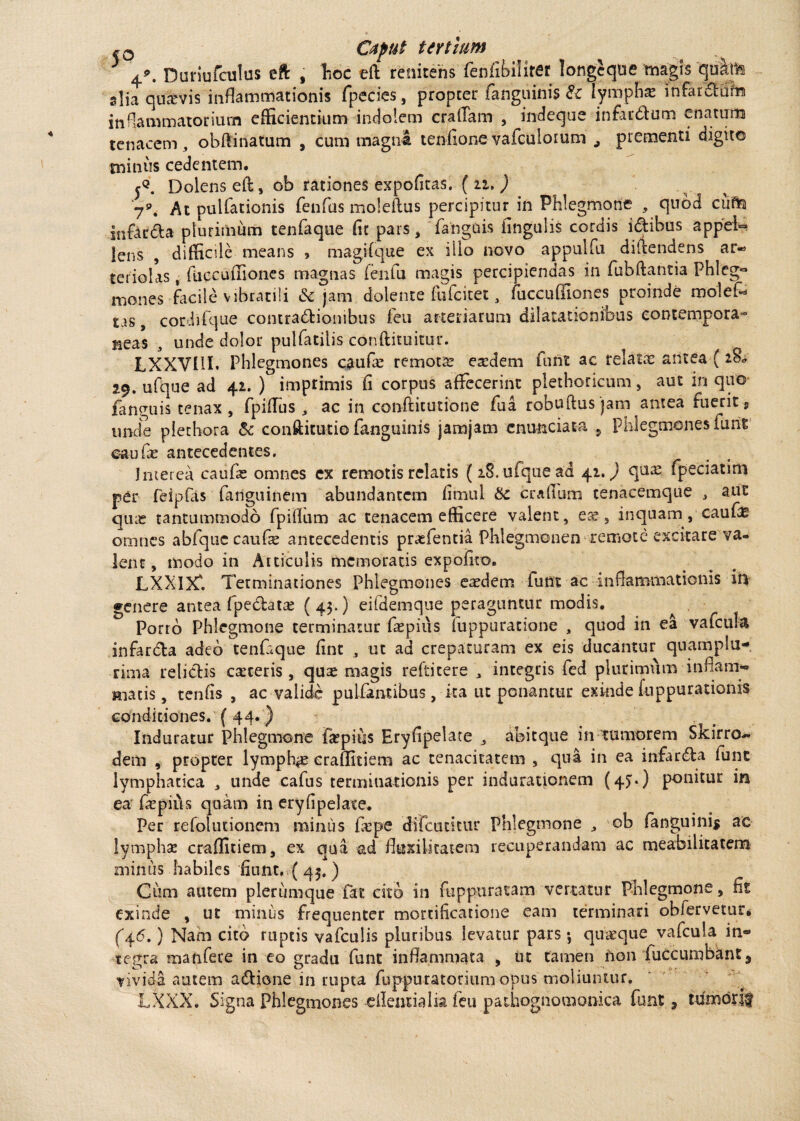 ~D Cupttt tertium 3 4*. Duriufculus eft , hoc eff renitens fenfibilirer longcque magis quiris slia quavis inflammationis fpecies, propter (anguinis Et lymphas infarctum inflammatorium efficientium indolem craffam , indeque infar&um enatum tenacem, obftinatum , cum magna tenfionevafculorum prementi digito miniis cedentem. Dolens eft, ob rationes expolitas. ( n. ) 79. At pulfationis fenfias moleffus percipitur in Phlegmone , quod ciiria itifar&a plurimum tenfaque fit pars, fanguis fingulis cordis idibus appel¬ lens , difficile means , magifque ex illo novo appuifu diffendens ar«> teriolas, fuccuffiones magnas (eiifu magis percipiendas in fubftantia Phleg~ mones-facile vibratili Et jam doiente fulcitet , /iiccuOiones proinde molefX tas, corchfque contra&ionibiis feu arteriarum dilatationibus contempora» neas , unde dolor pulfatilis conftituitur. LXXVIII. Phlegmones caufie remota exdem furit ac relata antea (28* 29. ufque ad 42. ) imprimis fi corpus affecerint plethoricum, aut in quo fanguis tenax , fpiffus , ac in conftitutione fua robuftus jam antea fuerit s unde plethora &c confticutio fanguinis jamjam enunciata 5 Phlegmones furit oaufie antecedentes. Interea caufie omnes cx remotis relatis (18, ufque ad 41.) qua2 fpeciatim per feipfas fanguinem abundantem fimul Et craffum tenacemque , aut qiue tantummodo fpiffum ac tenacem efficere valent, eae, inquam, cautas omnes abfquccaufse antecedentis praefentia Phlegmonen remote excitare va¬ lent , modo in Articulis memoratis expolito. LXXIX'. Terminationes Phlegmones ea?dem funt ac inffammationis iri genere antea fpe&atx (43-) eifdemque peraguntur modis. Porro Phlegmone terminatur faepius fuppuratione , quod in ea vafcula infar&a adeo tenCque fint , ut ad crepaturam ex eis ducantur quamplu- rima relictis caceris, qu£ magis refiitere , integris fed plurimum inflanti** Hiatis, tenfis , ac valide pulfantibus, ita ut ponantur exinde fuppurationis conditiones. ( 44. ) Induratur Phlegmone fepius Eryfipelate , abitque in tumorem Skirro- dem , propter lymphae eraffitiem ac tenacitatem , qua in ea infarsa funt lymphatica , unde cafus terminationis per indurationem (4J*) ponitur in ea fepiiis quam in eryfipelate. Per refolutionem minus ficpe difcutitur Phlegmone , ob fanguini* ac lymphae craffitiem, ex qua ad ffuxilitatem recuperandam ac meabilitasem minus habiles fiunt,, ( 45. ) Cum autem plerumque fat cito in fu p pura tam vertatur Phlegmone, fit exinde , ut minus frequenter mortificatione eam terminari obfervetur. (”46.) Nam cito ruptis vafculis pluribus levatur pars *, quaeque vafcula in« terra manfere in eo mradu funt inflammata , ut tamen rion fuccumbknt, tivida autem aclione in rupta fuppuratorium opus moliuntur. LXXX. Signa Phlegmones eileiuialia feu pathognomonica funt, ttimorif