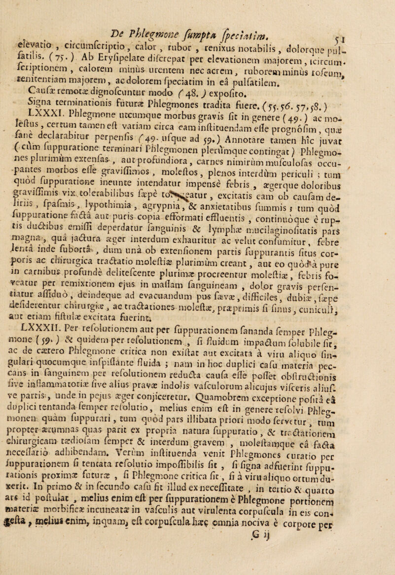 „ , 1>e Phlegmone fumpt* fpeciaiim. c, elevatio circumfcriptio , calor, rubor, renixus notabilis , dolorque puU latius; (7).) Ab Eryfipelate difcrepat per elevationem majorem, tcircum- ienpuonem , calorem minus -urentem nec acrem, ruborem minus rofeum «emcentiam majorem, ac dolorem fpeciatim in ea pulfacilem. * Cau(a^ remocae.dignofcunctir modo ( q8, ) expolito. Signa terminationis futuras Phlegmones tradita fuere. (55. <$6. 57.58.) t Phlegmone utcumque morbus gravis fit in genere (49.) acmo- leitus cereum tamen eft variam circa eam inftituendam cfle prognbfim, qux fone declarabitur perpenfi* f49. ufque ad 59.) Annotare tamen hk juvat ( cum fuppuratione_terminari Phlegmonen plenVmquecontingat) Phleemo- nes plurimum extenlas-, aut profundiora , carnes nimirum mufculofas occu- -pantes morbos elie graviffimos, moleftos, plenos interdum periculi ; tum quod /uppuratiene ineunte intendatur impense febris , arcerque doloribus graviffimis-vix, tolerabilibus fiepe to^j^atur , excitatis eam ob caufam de- nrus , Ipalmi5, ly-pothimia, agrypnia, & anxietatibus furomis 1 tum quod iuppuratione ftidta aut puris-copia efFormati effluentis , continuoque erup¬ tis dufttbus emiffi deperdatur (anguinis & lympha; mucilaginofitatis pars magna-, qua jadura aiger interdum exhauritur ac vehit confumitur, febre .Jenta inde fuborta-, dum una.ob exteniionem partis fuppurantis fitus cor- poiis ac^ chirurgica tractatio molefti® plurimum creant, aut eo qucxFa pure in carnibus profunde delitefcente plurima; procreentur moleftis, febris fo- icatur per remixnonem ejtis in mallam (anguineam , dolpr gravis per (en— siatur afiidoo , deindequead evacuandum pus faav£e, difficiles 3 dubi^ fepe ikfiderentur chirurgi;? , ac natationes nioleft*, prsprimis fi Unus, cuniculi aut etiam fiftula; excitata fuerint. LXXXII. Per relolutionem aut per fuppurationem fananda femper phleg¬ mone (59.) & quidem per relolutionem , fi (nidum impadum folubile fit, ac de catero Phlegmone critica non exiilat aut excitata a viru aliquo lin¬ gulari quocumque, infpiflame fluida ; nam in hoc duplici cafu materia oec- cans in fanguinem per refolutionem reduda caufa efle portet obflruclionis uve inflammatoria: five alius prava: indolis vafculorum alicujus vilceris aiitif. ve partis-, unde in pejus atget conjiceretur, Quamobrcm exceptione pofita e4 duplici tentanda-femper reldutio, melius enim eft in genere refolvi Phleg¬ mone» quam fuppurari, cum quod pars illibata priori modo fervetur , runa propter autumnas quas parit ex propria natura fuppuratio, & tradationem chirurgicam tardioiam femper & interdum gravem , moieftamque ea fada necertario adhibendam. Verum inftituenda venit Phlegmones curatio per fuppurationem fi tentata refoluiio impoffibilis fit , fi figna adfuerint fuppu- rationis proximae futurse , fi Phlegmone critica fit, fi a viru aliquo ortum du¬ xerit. In primo & infecundo cafu fit illud ex neceffitate , in tertio & quarto ars id portulae , melius enim eft per fuppurationem e Phlegmone portionem materis morbifies incuneata? in vafculis aut virulenta corpufcula in eis con-* *,efta, melius enim, inquam, eft corpufcula hs? omnia nociva e corpote per