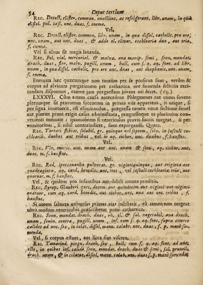 jj|. Caput tertiant Rec. DecoB:. cllfler. commnn. emollient, ac refrigerant* Ubr. unam, m diflol. puh cafl. une. dnas.fi enema. ’ ‘ Vel. Rec, I)ecoB. clifier. commun. Ubr. unam , in qua dijfol. eatholtc.pro ore} * unam 3 aut une. duas'., & adde oh olivar, cochlearia duo # jfi e nema. Vel Is alvus fit magis laxanda, Rf.c, Fol. viol. mercurial, & ?nalva* ana manip. [emi , mundati 'drach,. duas, flor, malv. pugili, unum , bull. cum f. q. aq* font, 4^ /i£?v, tinam, inquadijfol, catholic, pro ore une, duas 3 44? diaphanic. uns. unams f, enem#, Enemata haec quascumque non tantum per fe proficua funt-, verum & corpus ad alvinam purgationem per cathartica ore tumenda felicius exci¬ tandam difponunt , eamve jam ptargrefiam juvant uti decet, ( 65.) LXXXVI. Cum autem caufa antecedens Phlegmones aut etiam fovens* plerumque fit pravorum fuccorum in primis viis apparatus , is-utique, fi per ligna innotuerit, efi; eliminandus , praepetia tamen venas fe&ione femel aut pluries prout exigit cafus adminiflrata, prasgrefibque ut plurimum con¬ venienti enemate j quamobrem fi ventriculus pravis fuccis turgeat , ii per Tomitorium 3 fi nihil contraindicet s funt expurgandi. Quare, . Rec. Tartari flibiat. folubil. gr. quinque vel' feptem ? folz*-. in jufcUli c§^ Mearib* dtioh u s aut tribus 7 veh in aq. eickor* unc. d.uabus2f hau frus* . Rec. Vln, emetic, unc, unam aut une. unam d? [emi , aq* 'cichor* nn$* , 'duas. m* fi haajhis* Rec. Rad, ipecacuanha pulverat, gr. vlgintiquinque, aut triginta aut quadraginta , aq. card. benedic, unc* tres , vel jufculi cochlearia. tria ^ aut quatuor. m.f, hauflus. Vel, &c quidem pro infantibus aut; debili natura proditis. Rec. Syrup. Glauberi gutt. decem aut quindecim aut viginti aut-v-iginti 'quatitor,, cum aq.. card. benedic, aut. c\chor, unc, una aut unc. tribus , fi. hauflus. . Si autem faburra univerfas primas*, vias infeftarit, el tamen non turgeat ultra modum, ventriculus prasferibetur potio cathartica^ Rec. Senn. mundat, drach. duas, rh, eh & [ah veget abii, ana drach. unam , femin, contra , pugili. unum , inf. cum J. q, aq, font. fupra cineres calidos ad unc. fex , in colat. diffol.mann» calabr, unc .duas $ f. p* mane . Vel, fi corpus atftuet, aut ficca fint virecta* Rec. Tamarind, pingu. drach. fex , hull. cum fi q. aq. font. ad une i ... * in quibus inf. calide fenn. mundat, drach. duas & (emi ,fal. prunelU.