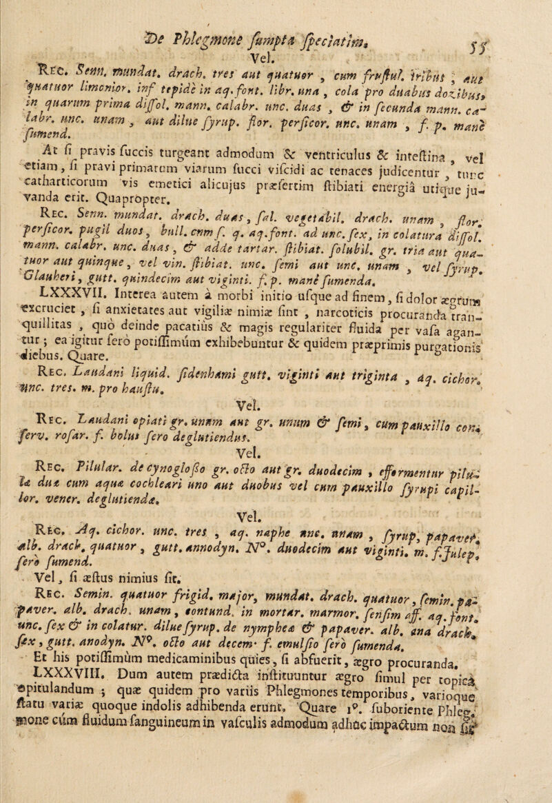 ss Ure. Sem, mndat. drach. tres aut quatuor 9 cum frpfluh iribus  AUt ^HAtuor Imcnior. inf tepide In aq.for.t. libr. una , cola pro duabus dokibus» in quarum prima dijfol. calabr. nnc, , <$* fecunda mann. c*- Hnarn * aut dilue fyrup. flor. perficor. nnc. 3 £ -pm mane fimend.  j -r * At 6 pravis fuccis turgeant admodum & ventriculus & intefcria vei etiam, fi pravi primarum viarum fucci vifeidi ac tenaces judicemur \unc catharticorum vis emetici alicujus prsefertim ftibiati energia utimie i*u- vanda erit. Quapropter. 1 j Rec. Senn. mundat, drach. duas, fal. vegetdbil. drach. unam flor, perficor. pugil duos 5 bull.cnmfi\ q. aq.font. ad une, fex, in colatura dlffol. marm. caubr. unc. duas, d tartar. flibiat. folubll. gr. tria aut qua™ tuor aut quinque, vel vin. flibiat. nnc. femi aut unc, ■ vel firup Glauheri 9 gutt. quindecim aut viginti. fi p. mane fumenda, J LXXXVII. Interea autem a morbi initio ulque ad finem, fi dolor segrmis excruciet , fi anxietates aut vigilia nimia: fint , narcoticis procuranda tran¬ quillitas. quo deinde pacatius & magis regulariter fiuida per vafa a^an* tur; ea igitur fero potiffimiim exhibebuntur & quidem prarprimis purgationis1 diebus. Quare. r b Rec, Landani liquid. fidenhami gutt. viginti aut triginta aq. ciebor mc. tres. m. pro hauftu. \ 7* Vel. Rec. Laudant opiatigr. unum aut gr. unum & femi , cum pauxillo com ferv. rojar. f. bolus fero deglmiendns. Vel. y ^Ec' Adular, de cynogloflo gr. ocio aut gr. duodecim , effermentnr pilu^ ia aut cum aqua cochleari uno aut duobus vel cum pauxillo fyrupi cavil¬ lor. vener. decutienda. J ^ * Vel. Rec, -^7. «VW. unc. tres , a<j. naphe nnc. tinum , fyrup, papavep sib. drach, quatuor , gutt. annodyn. JY°. duodecim aut viginti. m, fjulep fero fumend. ^ *J'J Vel, fi a:ftus nimius fit. Rec. fa». *«*/«<»• rarf/or, mundat. drach. yuatuor, femir? feiver. alb.drach. unam, lontund. in mortar. marmor, fenfim aff. aa.foni. unc. fex & incolatur, diluefyrup.de nymphen & papaver, alb. ena drach fex, gutt. anodyn. N9. oElo aut decem• f. emulfo fero furnenda. Et his potiffiimim medicaminibus quies, fi abfuerit, $gro procuranda. LXXXVIII. Dum autem prasdi&a iriftimuntur *gro fimul per topice «pitulandum ; quas quidem pro variis Phlegmones temporibus. variemus rtatu vari® quoque indolis adhibenda erunt. Quare ip. fuborieme phle»/ suone cum fluidum fanguineum in valculis admodum adhuc impa&ura nQa