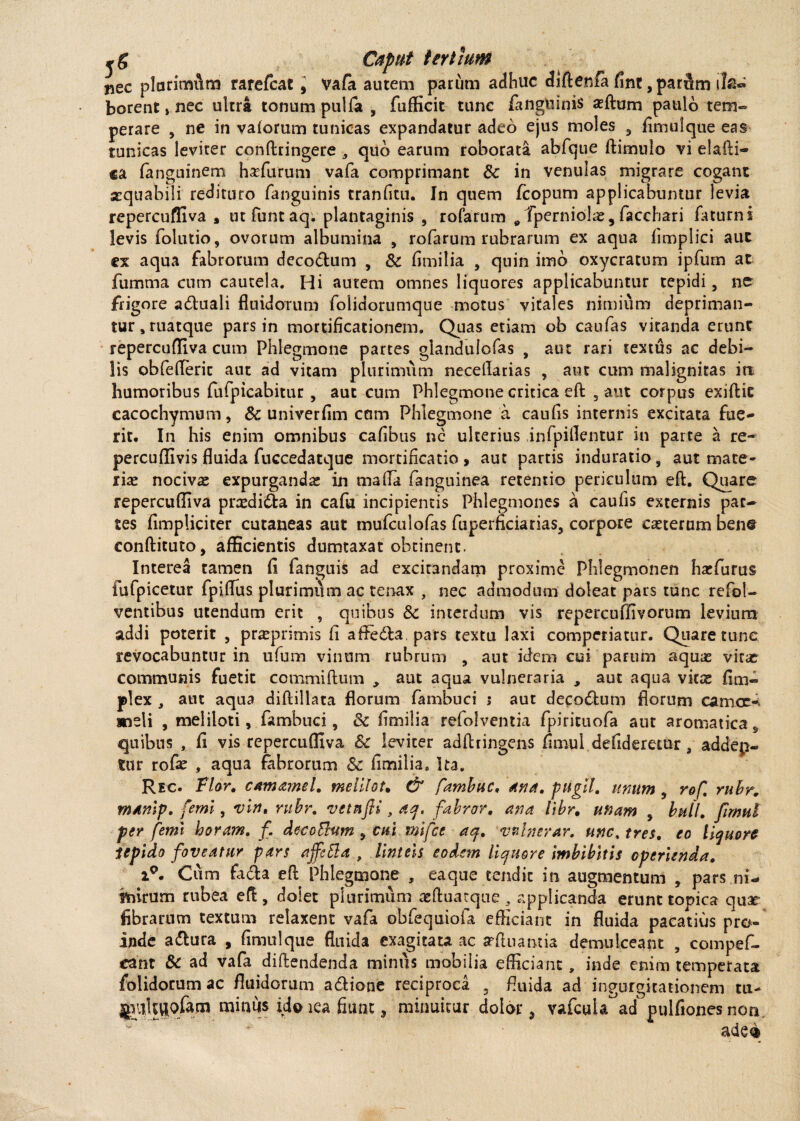 nec plurimum rarefcat, Vafa autem parum adhuc diftenfa fint ,pardm i la¬ borent > nec ultra tonum pulfa , fufficit tunc /anguinis xftom paulo tem¬ perare , ne in vaiorum tunicas expandatur adeo ejus moles 3 fimulque eas tunicas leviter conftringere 3 quo earum roborata abfque ftirrmlo vi elafti- ca fanguinem h se furum vafa comprimant & in venulas migrare cogant aequabili redituro fanguinis tranfitu. In quem fcopum applicabuntur levia repercuffiva , ut fiuntaq; plantaginis , rofarum 9 fperniola*, facchari faturni levis folutio, ovorum albumina , rofarum rubrarum ex aqua limplici aut ex aqua fabrorum decodtum , & fimilia , quin imb oxycratum ipfum at fumma cntn cautela. Hi autem omnes liquores applicabuntur tepidi, ne frigore adluali fluidorum folidorumqne motus vitales nimium depriman¬ tur , ruatque pars in mortificationem. Quas etiam ob caufas vitanda erunt repercufliva cum Phlegmone partes glandulofas , aut rari textus ac debi¬ lis obfefleric aut ad vitam plurimum neceflatias , aut cum malignitas ia humoribus fufpicabitur , aut cum Phlegmone critica eft 5 aut corpus exiftic cacochymum, & univerfim cam Phlegmone a caufis internis excitata fue¬ rit, In his enim omnibus cafibus nc ulterius infpiflentur in parte a re- percuffivis fluida fuccedatque mortificatio» aut partis induratio, aut mate¬ riae nocivs expurganda in mafia fanguinea retentio periculum eft. Quare repercufliva predidla in cafu incipientis Phlegmones a caufis externis par¬ tes fimpliciter cutaneas aut mufculofas fuperficiarias, corpore caeterum bene conftituto, afficientis dumtaxat obtinent. Interea tamen fi fanguis ad excitandam proxime Phlegmonen harfurus fufpicetur fpiflus plurimum ac tenax , nec admodum doleat pars tunc refol- ventibus utendum erit , quibus Sc interdum vis repercuflivorum levium addi poterit , prasprimis fi a fle dia. pars textu laxi comperiatur. Quare tune revocabuntur in ufum vinum rubrum , aut idem cui parum aquas vitas communis fuetit commiftum , aut aqua vulneraria , aut aqua vitas fi tri¬ plex , aut aqua diftillata florum fambuci i aut decodlum florum camce- meli , meliloti, fambuci, 8c fimilia refolventia fpirituofa aut aromatica 9 quibus , fi vis repercuffiva 8c leviter adftringens fimul defideretur, addep- tur rofas , aqua fabrorum & fimilia. Ita. Rec. Flor. camamel. melllot. & fambuc, ana. pugil, unum , rof. rubr. manlp. feml, vln. rubr. vetnfli, aq, fabror. ana libr. unam , bull. fimul per femi horam. f. deccFiam , cui mifce aq. vnlnerar. unc% tres, eo liquore tepido foveatur pars affeEla , linteis eodem liquore imbibitis operienda. i°. Cum fadfca eft Phlegmone , eaque tendit in augmentum , pars ni- tnirum rubea eft, dolet plurimum aeftuarque , applicanda erunt topica quae fibrarum textum relaxent vafa obfequiofa efficiant in fluida pacatius pro¬ inde adfcura , fimulque fluida exagitata ac arftnantia demulceant , com pe fi¬ ca nt & ad vafa diftendenda minus mobilia efficiant, inde enim temperata folidorum ac fluidorum adlione reciproca 3 fluida ad ingurgitationem tu- jiitltUQfona minus idinea fiunt, minuitur dolor, vafcuU ad pulfionesnon