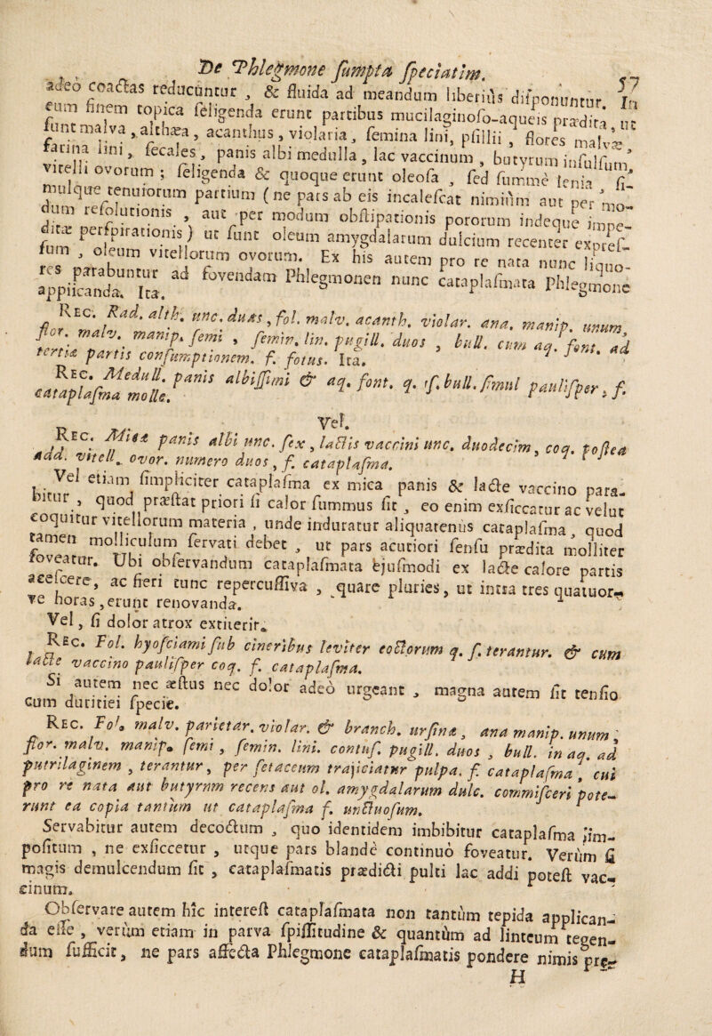 r aae° coadhs reducuntur , & fluida ad meandum liberirls difponunrnr i- eum finem topica feligenda erunt patribus mucilaginofoI-aqS pS funtmalva,aithara, acanthus, violaria, femina lini, pfillii ' flores maf’~ fanna Uni, fccales. panis albi medulla , lac vaccinum , butyrum infulfum vire!!, ovorum ; feligenda & quoque erunt oleofa , fed fumme |enja fi' ZTrrTmn paft'Um <nePafSab eis incalefcat nimifim aut peV ' m refolutioms aut per modum obftiparionis pororum indeque imDc- frn P oleum''0mn UC °ieUm amygdalaril« dulcium recenter expref- f ' J °‘lUTI vl[eHorum ovorum. Ex his autem pro re nata nunc |iL„ WiiSri». ^ fjVCndam Phlegm°nen mwc cawplafm.ua Phlegmone Kec. Rad.altk. une, duas ,fol. malv. acanth. violar. ana. manip anum fzim:v;-manrfemi • , buu. cumi^fZZi Partis consumptionem, f. fotus. Ita. y 1 ‘mfm> & •*fm-»•***** yeF. /^EC' ttlbi une. fex, labiis vaccini unc. duodecim, coq. foftett *da. vitei f ovor, numero duos, / cataplafma. 1 ' ijj..y.e e‘Mm ^npheirer cataplafma ex mica panis & Ia de vaccino para- j quod praftat pnori h calor fu m mus fit , co enim exficcatur ac velut unde induratur aliquatenus cataplafma, quod ,m°TTUU U,nr ferva'L debet * ut Pars acuciori fenfu pnedita molliter foveatur. Ubi obfetvandum catapFafmata fejufmodi ex lade calore partis ace^ere, ac fieri tunc repercuffiva , quare pluries, ut intta tres quatuor- *e nora.s , erunt renovanda. 1 Vel, fi dolor atrox extiterir* Rec. Fol. hyofciamifiib cineribus leviter eoUormn q. f terantur. & cum lalie vaccmo pauhfper coq. f. cataplafma. s. autem nec *(tus nec dolor adeo urgeant , magna autem fit tenfio cum duritiei fpecie. Rec. FoU malv. parietar. violar. & branch. urftntt, ana manip. unum ' flor. malv.. manip. femt, femin. Uni. contnf. pugili, duos , bull. in a a ad fumlaginem , terantur, per fetaceum trajiciatur pulpa, f. cataplafma cui pro re nata aut butyrnm recens aut ol. amygdalarum dulc. commifieri pote- runt ea copia tantum ut cataplafma f. unBuofum. r Servabitur autem decodum , quo identidem imbibitur cataplafma lim- pofitum , ne exficcetur , utque pars blande continuo foveatur. Verum fi magis demulcendum fit , eataplafmatis prtedidH pulti lac addi poteft vac- Ob fer vare autem hk intereft cataplafmata non tantum tepida applican¬ da e ile , veriini etiam in parva fpiflitudine & quanthn ad linteum tegen¬ dum fufficit, ne pars affedta Phlegmone eataplafmatis pondere nimis pre¬ li