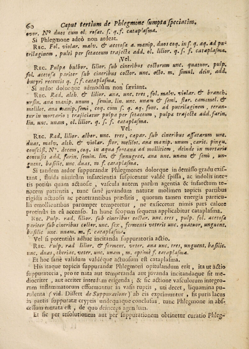 «vor. N* duos cum ol. rofat. f. <?.f. catafafma. Si Phlegmone adeo non ardeat. , . , Rec. Fol.violar. malv. & acetofa a. mamp. anos eoa. mf q. a<j. ad ptf' trilaginem , pulti per fetae eum trajcB* add. ol. Ultor, q.f f. cataplafma* Rec. Pulp£ bulb&r. lilior. fub cineribus coBorum unc. quatuor. puljK foi acetofa pariter fub cineribus coBor. unc. <rBo. m. firmi, d&n, add. butyri recentis q. f f cataplafina. Si ardor dolorque admodum non fas viant. ^ ( • Rec. Rad. alth. & lilior. ana. unc. tres t foi. malv. vlolar. & vranch. ftrfin. ana manip. unum , femin. Un. unc. unam & femi. fler. camamel. d* tnelilot. ana Wianip.femi, coq. cum f. q. aq. font. ad putrilaginem , teran~ turin mortario : trajiciatur pulpa per fetaceitm , pulpa trajetta add.far in* iin, unc. unam , ol. lilior. q. f. fl. eataplaflma. Vel. Rec, iRad. lilior. albor, unc. tres , capar. fub cineribus affatarum une. duas, malv. alth. & violar. flor. mclilot. ana manip. unum ycaric. pingu* confcifl. N°. decem ^coq. in aqua fontana ad mollitiem , deinde in mortario cornu fis add. farin. femin. Iin. & foenugrac. ana unc. unam & flem , »»- !ruent, bafilic. unc. duas. m f. eataplaflma. Si tandem ardor fupputandre Phlegmones dolorque in demitto gradu exif- tanc , fluida nimirum infarcientia fufpicentur valde fpitta „ ac indolis iner¬ tis potius quam adfcuofle , vafeuia autem parum agentia fk infardtum te¬ nacem patientia , tunc (ane juvandum naturas molimen topicis partibus rigidis a&uofis ac penetrantibus proditis , quorum tamen energia particu¬ lis emollientibus parumper temperetur , ne exflccetut nimis pars calore protinus in ea accenfo. In hunc fcopum fequens applicabitur cataplalma. Kec. Pitlp<■ rad. lilior. fub cineribus coBar. unc. tres , pulp. foi. acetofie pariter fub cineribus coBor. unc. fex 5 fermenti veteris unc. quatuor, unguent, bafilic unc. unam. m. f. eataplaflma« Vei fl potentius adhuc incitanda fuppuratoria a£Uo. Rec. Pulp. rad lilior. & ferment. veter, ana unc. tres, unguent, bafilic. unc. duas , theriac. veter, unc, unam , w. optime f. eataplaflma. Et hoc fanc validum valdeque adfcuofum eft cataplafma. His itaque topicis fuppurandae Phlegmoni opitulandum erit, itautadlio fuppuratoria , pro re nata aut temperanda aut juvanda incitandaque fit me¬ diocriter , aut acriter interdum erigenda ; & fle adlione vafculorum incegro- nim inflammatorum efformantur in vafis ruptis , tui decet, liquamina pu- rjlenta f vid. Dittert de Suppuratione)1 ab eis exprimuntur * fit puris lacus in partis fuppuratas cryptis undequaque conclufus, tunc Phlegmone inabf* ceitum mutata e fl: , de quo deinceps agendum. hi fle pex rclbimiotiem aut per fuppurationem obtinetur curatio Phleg-