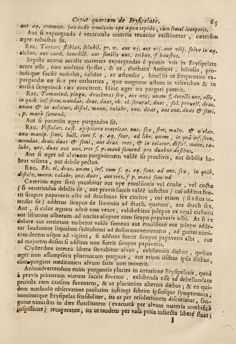 dut- A-q.c«mmnn, jirvdvdo vomitum ope aqua tepida y cum ftmel inceperit* Auc fi expurganda e ventriculo materia tenacior exifiiinctur cretmim ^ger robufhis fic. 3 Ric. Tartari ftibUt. fihbil. gr. v. aut vj. attf vij.aut viij. fiolve in aa nebor, aut- card. benediB. aut Jimilit une. tribus, f. haujbus. J' Sarpiils autem accidit materies expurgandas e primis viis in Fryfipelat» acres e lio non multum /p illas, & ut, dicebant Antiqui , biliofas pro¬ inde que facile mobileS, calidas , ac asftuofas , hinc? fit ut frequentii/ex- purganda»- ese lint pet cathartica , qua: magnum reftum in vifceribus & in nialsa languinea i-.oii concitent. Hinc ager ita purgari poterit. • fynar*n^t ffigtt, drachmas fex, aut unc. unam f deeoBi unc cBo w ejutb. tnf.fenth mundat, drac. duas, rh. el.ficruvul. duos / fial. pntttell. drat unam & solatur, difiol. martn. calabr. unc. duas, aut unc. duas & fimi . p. mane- fumend. ' J ' Aut it pacatius atger purgandus fit. Rec. Fi finiar. ea fi. agiptiaea contrltar. nnc. fex, flor. malv. & v'olar Ana mamp. fiemt. bull. cum f. ej. acj. ftmt. ad libr. unam , in qua inf. Tenti mundat, drac. duas & fimi, aut drac. tres, & in colatur, difiol. mml ea- ■abr unc. duas aut unc. tro.fi p. mane fumend. pro duabus dofibus. Aut 11 arger ad alvisam purgationem valde fit proclivis, aut debilia ha beat vifcera, aut debile pedus, M* Ree. Rh. el. drac. uvam , infi cum fi p ap fient, ad une. fitx j /„ itfiolv.man». calabr, unc. duas, auttres.fi p. mane fium>nd Cacter-um atger fero pacabitur aut ope emulfionis vel cruda; , vel code (fi ventriculus debilis fit , aut pravis fuccis valde infedus ; cui additus fui nt (irupus papaveris albi- ad drachmas fex circiter , cui etiam ( fi aflus in. tenfus fit) addetur urupus-de limoniis ad drach. quatuor, aut drach fex ca‘or fgri,m ac,e^ n°n vexet, exhibebitur julepus ex aqua cicho-ii aut liliorum alborum ad uncias aliquot cum firupo papaveris albi. At fi a dolote aut anxietate turbetur valde fomnus aut emulfioni aut julepo adde tur laudanurn liquidum fydenhami ad dofim convenientem , ad guttas nimt rum decem ufque ad tiginti, fi additus fuerit firupus papaverea Ibi au, ad maforem dofim fi addicus non Fuerit firupus papaveris. 3 Clyfteribus interea libera fervabitur alvus , exhibendis diebus m-ih„c atgernon aflumpferit pharmacum purgans , aut etiam iifdem ipfis’d-eb.,c cum*putgans medicamen alvum fatis non moverit. J us> Animadvertendum enim purgantia pluries in curatione Ervfipelatis 0,w k Pr\vls P[ltmcaf loccis fovetur , exhibenda elfe ad debellandam penitus eam caufiim foventem, & ut plurimum alternis diebus. (i , • dem methodo obfervamus patilatim infringi febrim ipfiufque fvm^rn qU‘ imminuique Eryfipelas fenfibiliter, ita ut per refolutionem dTfcSfur^T** gumemmmim m dies fluxilitatem (evacuata per alvum materia morbffi‘1 jpfpiUantc), recuperante, ita ut tandem per vafa prius infer Aa libere fit I