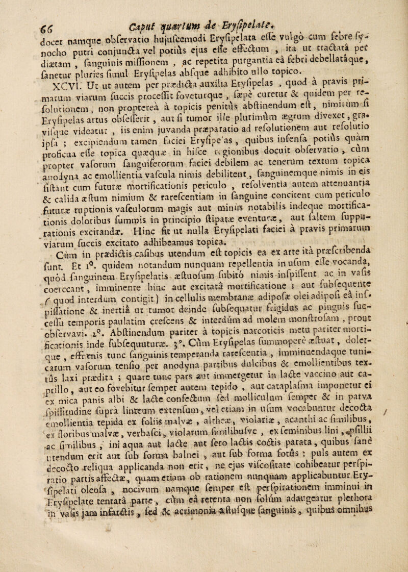 gg Caput quirium deEryilpeUte* docet namque ob fer vatio hujufcemodi EryfipeUta efle vulgo cum feore ^ nocho putri conjunda vel potifts ejus efte effe&um , ita ut eradat* peC diaetam , (anguinis miffionem , ,ac repetita purgantia ea rebn debellataque, fanetur pluries fimul Eryllnelas abfque adhibito ullo topico. ^ . XCVl Ut ut autem per pradida auxilia Eryhpelas quod a pravis pri¬ marum viarum fuccis procedit foveturque . fepe curetur & quidem per re- fol urio nem , non proptetea a topicis penitus abftinendum eft, nimiaim ii Ervfioelas artus ob feller it , .aut fi tumor ille plurimum £grum divexet gra* vifque videatur > iis enim juvanda praiparario ad refolutionem aut reioluno jpfa ; excipiendum tamen faciei Eryfipeas , quibus inrenfa potius quam proficua elle topica quaequos in hilce regionibus docuit obfervatio , cum propter vaforum fanguiferorum faciei debilem ac tenerum textum topica anodvna ac emollientia vafcula nimis debilitent , fanguinemque nimis in eis filtant cum fututa mortificationis periculo , refolvencia autem attenuantia & calida aflum nimium &c rarefeentiam in fanguinc concitent cum periculo futura ruptionis vafculoram magis aut minus notabilis indeque mortifica¬ tionis doloribus fumrois in principio ftipatai eventura; , aut faltem fuppu- rationis excitanda?. Hinc fit ut nulla Eryfipelati faciei a pravis primarum viarum fuccis excitato adhibeamus topica. ^ t . Cum in praedidis caiibus utendum eft topicis ea ex arte ita praefeubenda funt. Et i°. quidem notandum nunquam repellentia inufum cfte vocanda, quod danguinem Eryfipelatis aeftuofum fubito nimis infpiffent ac in vafis coerceant, imminente hinc aut excitata! mortificatione ; aut iubfcquente f quod interdum contigit) in cellulis membrana adipofae olei adipofi ea m,- p i Satione & inertia ut tumor deinde fubfequatur frigidus ac pingms mc- celfu temporis paulatim crefcens & interdum ad molem monftrofam , prout obfervavi. Abftinendum pariter a topicis narcoticis metu pariter morti¬ ficationis inde fubfequuturre. 39. Cum Eryfipelas fummoperc acftuat, dolct- oue , effrenis tunc fanguinis temperanda rarefeentia , imminuenda que tuni¬ carum vaforum tenfio per anodyna panibus dulcibus & emoli ientious tex¬ tus laxi praedita ; quare tunc pars aut immergetur in ladc vaccino aut ca¬ pillo , aut eo fovebitur femper autem tepido , aut cataplafma imponetur ei ex mica panis albi & lade confedmn fed molliculum femper & in parva fniffitudiae fupra linteum extenfum, vel etiam in n(um vocabuntur decoda emollientia tepida ex foliis malvsc , althcx, violaris , acantm ac fimilibus , ex floribus'malvae, verbalci, violarum (Imilibufve , exieminious Imi ,^pnllii ac fiTTiilibns , ini aqua aut iade aut fero lactis codis parata, quibus fanc utendum erit aut fub forma balnei s aut fub forma fotus i puts autem ex dccodo .reliqua applicanda non ent, ne ejus vifeofteate cohibeatur peifpi- ratio partis affedse , quam etiam ob rationem nunquam applicabuntur Ery- fiodan oleofa , nocivum namque fem.per eft pcrfpirationem imminui in Eryfipelate tenrata parte , ci>m ea retenta non fokim adaugeatur plethora in vafis jam infarilis, kd Ac acrimonia ^ftufque fanguinis* quibas omnibus