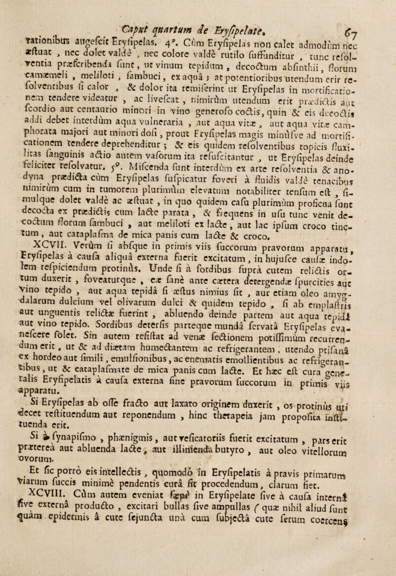 tationibirs augefcic Eryfipelas. 4*. Cum Eryfipelas non calet admodum nec *ftuac , nec dolet valde , nec colore valde rutilo fufFunditur , tunc refol- tentia pratferibenda fune, ut vinum tepidum, decodhirn abfinthii, florum camxmeli , meliloti, iambuci, ex aqua; at potentioribus utendum erir re- loivennbus (I calor , & dolor ita remiierint ut Eryfipelas in mortificatio¬ nem tendere videatur , ac livefcat , nimirum utendum erit prxdrcVis aut fcordio aut centaurio minori in vino gencrofo codis , quin & eis decadis addi debet interdum aqua vulneraria , aut aqua vitas, aut aqua vita: cam- pnorata majori aut minoti dofi , prout Eryfipelas magis minufve ad mortifi¬ cationem tendere deprehenditur ; & cis quidem refolventihus topicis /luxi* heas (anguinis a&io autem vaforum ita refufeitantur , ut Eryfipelas deinde reiicitcc refolvatur. Mifcenda funt interdum ex arte refolventia & ano- dyna prasdida cum Eryfipelas fufpicatur foveri a fluidis valde tenacibus nimirum cum in tumorem plurimum elevatum notabiliter tenfum cft , fi- mu I que dolet valde ac xfttiat , in quo quidem cafu plurimum proficua fune decola ex prardidis cum lade parata , & frequens in ufu tunc venit dc- codam florum fambuci , aut meliloti ex lade, aut lac ipfum croco tinc¬ tum, aut cata pia fma de mica panis cum lade & croco. XCVIL Verum fi abfque in primis viis fuccorum pravorum apparatu 9 Eryfipelas a caufa aliqua externa fuerit excitatum, in hujufce cauCx indo¬ lem refpidendum protinus. Unde fi a fordibus fupra cutem relidis or¬ tum duxerit , foveaturque , cx fanc ante cartera detergenda: fpurcities auc Vino tepido , aut aqua tepida fi reftus nimius fit , aur etiam oleo amv?- oalarum dulcium vel olivarum dulci & quidem tepido , fi ab emplaftns auc unguentis relide fuerint , abluendo deinde partem aut aqua tepidi aut vino tepido. Sordibus deterfis parteque munda fervata Eryfipelas eva- nciccre folct. Sin autem refifiat ad venas fedionem potiffimum recurren¬ dum erit, ut Sc ad diartam humedantem ac refrigerantem . utendo ptifanl ** hordeo aut fimili, emulfionibus 5 ac enematis emollientibus ac refrigeran¬ tibus, ut & cataplafmate de mica paniscum lade. Et hxc eil cura^acne- ralis Eryfipclatis a caufa externa fine pravorum fuccorum in primis viis apparatu. si Eryfipelas ab ode frado aut laxato originem duxerit , os protinus mi *cccz rertituendum aut reponendum , hinc therapeia jam propofica infii- tuenda erit. Si i fynapifmo , phaenigmis, autreficatoriis fuerit excitatum , pars erit prsterca aut abluenda lade, aut illinicnda butyro , aut oleo vitellorum ovorum. . Ec P°rr6 eis intelledis , quomodo in Eryfipelatis a pravis primarum Viarum fuccis minime pendentis cura fic procedendum, clarum fiet. _ XCVIII.^ Cum autem eveniat fepr in Eryfipelate five a caufa interni nvc externa produdo , excitari bullas five ampullas ( qua: nihil aliud funt quam epidermis a cucc fejunda una cum fubjcda cute ferum coercen*