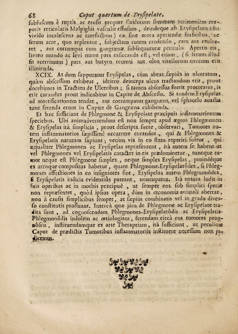fubfufeurn e rnptis ac erofis propter fluidorum furomam acrimoniam cor*-, poris reticularis Malpighii vafculis effufum , deindeque ab Eryfipelatis aftu. vivido incaiefcens ac rarefadhim ) ea» fine mora aperiendae forficibus, ne ferum acre, quo replentur , fubje&ara cutem erodendo , eam aut exulce¬ ret , aut corrumpat cum gangraenae, fiibfequumra: periculo Apertis eis s linteo mundo ac levi manu pars exficcanda e 11 \ vel etiam (fi (erum illud fit acerrimum ) pars, aut butyrq repenti, aut, ojeo, vitellorum ovorum edt; iliinienda, XCIX. At dum fuppuratur Eryfipelas, cum ab'eat>faepiiis in ulceratum, quam abfcefiiim exhibeat , idcirco deinceps ulcus tra&andum erit, prout ; docebimus in Tradam de Ulceribus fi tamen abfcefiks fuerit procreatus, is erit curandus prout indicabitur in Capite de Abfcello, Si tandem Eryfipelas ad mortificationem tendar , aut corrumpatur .gangraena*, ve} fphacelo auxilia tunc ferenda erunt in Capire de Gangrena exhibenda. Et hxc fufEciant de Phlegmone & Eryfipelate praecipuis inflammationuBa fpeciebus. Ubi animadvertendum efi non femper apud aegros Phlegmonen & Eryfipelas ita fimplicia , prout defcripca fuere , abfervari Tumores au¬ tem inflammatorios fiepiflltne cccurre.re curandos.,, qui & Phlegmones Sc Eryfipelatis naturam fapiunt *, verum vix in eo flatu reperid foient , qui ; aequaliter Phlegmonen ac Eryfipelas repraefeiuent , ita autem fe, habent^ut vel Phlegmones vei Eryfipelatis carader in eis prsedominetur ^ tuncque tu¬ mor neque efl Phlegmone fimplex., neque fimplex Eryfipelas , proindeque ex utroque compofitas habetur, quare Phlegrnone-Eryfipelatodes, fi Phleg¬ mones affediones in eo infigniores fipt , Eryfipelas autem Phlegmonodes, fi Eryfipelatis indicia evidentius pateant, nuncupatur. Ita natura ludit in fuis opetibus ac in morbis prxcipue , ut femper eoa fub fimplici fpecie * non repraefenret , quod ipfius opera , dum in oeconomia animali aberrat , non a caufis fimplicibus femper, at faepius combinatis vel in gradu diver« ^ fp conftitutis profluant. Interea qua: jam de Phlegmone ac Eryfipelate tra- alita funt , ad coguofcendam Phlegmones-Eryfipelatodis * ac Eryfipelads- Phlegmonodis indolem ac oetiologiam , ferendam circa eos tumores prcg- nolim, inftituendamque ex arte Therapeiam, ita fufliciunt , ut peculiare Caput de praediatis Tumoribus inflammatoriis, inftitu$re npceffum nonju- iicenius. m /