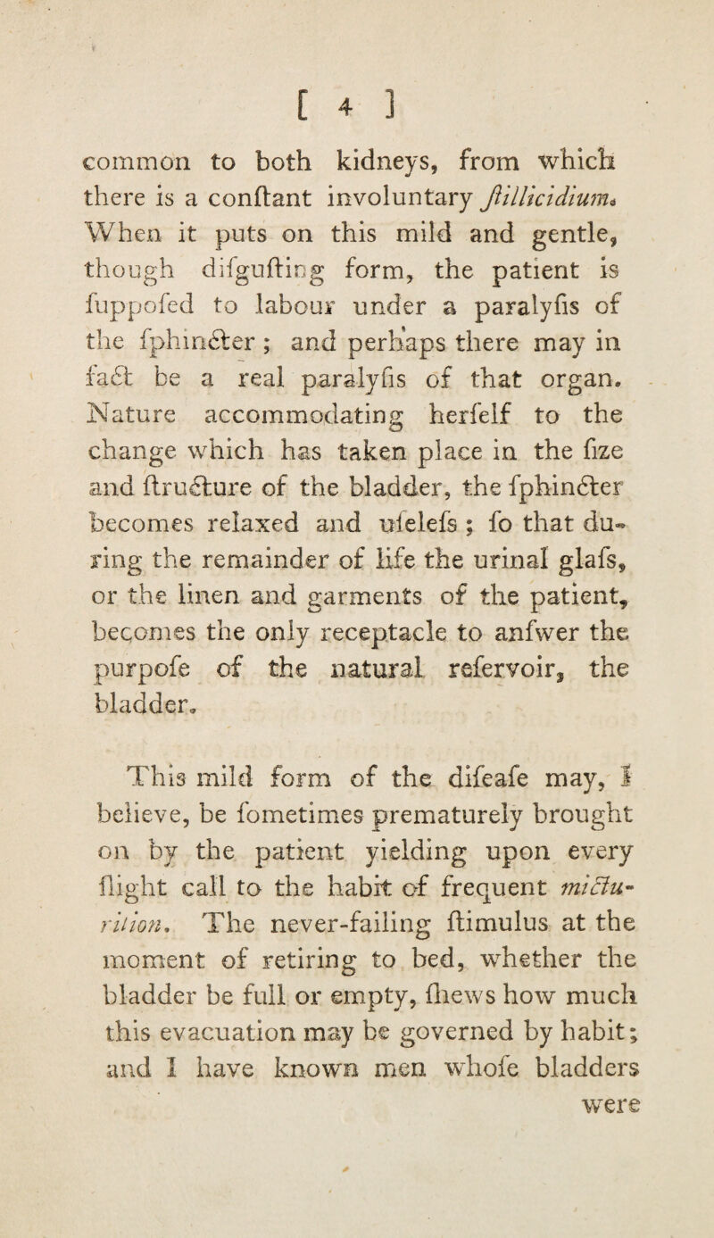 common to both kidneys, from which there is a conftant involuntary JliUkidium^ When it puts on this mild and gentle, though difgufting form, the patient is fuppofed to labour under a paralyfis of the fphinfter ; and perhaps there may in ia£t be a real paralyfis of that organ. Nature accommodating herfelf to the change which has taken place in the fize and ftrufture of the bladder, the fphin6ler becomes relaxed and ulelefs ; fo that du¬ ring the remainder of life the urinal glafs, or the linen and garments of the patient, becomes the only receptacle to anfwer the purpofe of the natural refervoirj the bladder. Th is mild form of the difeafe may, I believe, be fometimes prematurely brought on by the patient yielding upon every flight call to the habit of frequent midiu- riiion. The never-failing ftimulus at the moment of retiring to bed, whether the bladder be full or empty, fliews how much this evacuation may be governed by habit; and I have known men wdiofe bladders were