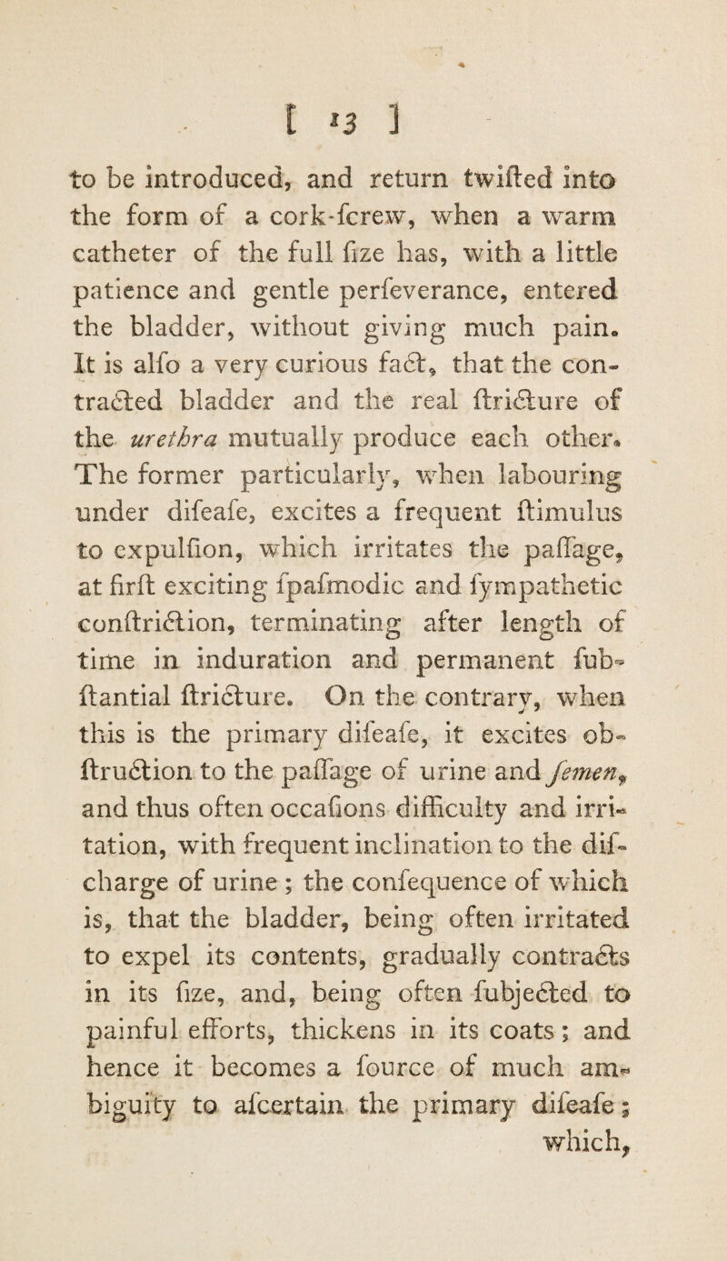 4k t *3 ] to be introduced, and return twifted into the form of a cork-fcrew, when a warm catheter of the full fize has, with a little patience and gentle perfeverance, entered the bladder^ without giving much pain* It is alfo a very curious fa6l^ that the con- trailed bladder and the real ftridlure of the urethra mutually produce each other* The former particularly, when labouring under difeafe, excites a frequent ftimulus to expulfion, which irritates the paffage^ at firfh exciting fpafmodic and fympathetic conftridlion, terminating after length of time in induration and permanent fub- ftantial ftricture. On the contrary, when this is the primary difeafe, it excites ob- ftrudlion to the paflTage of urine and femen^ and thus often occafions difhculty and irri¬ tation, with frequent inclination to the dif- charge of urine ; the confequence of which is, that the bladder, being often irritated to expel its contents, gradually contradts in its fize, and, being often fubjedled to painful efforts, thickens in its coats ; and hence it becomes a fource of much am^ biguity to afcertain the primary difeafe; which.