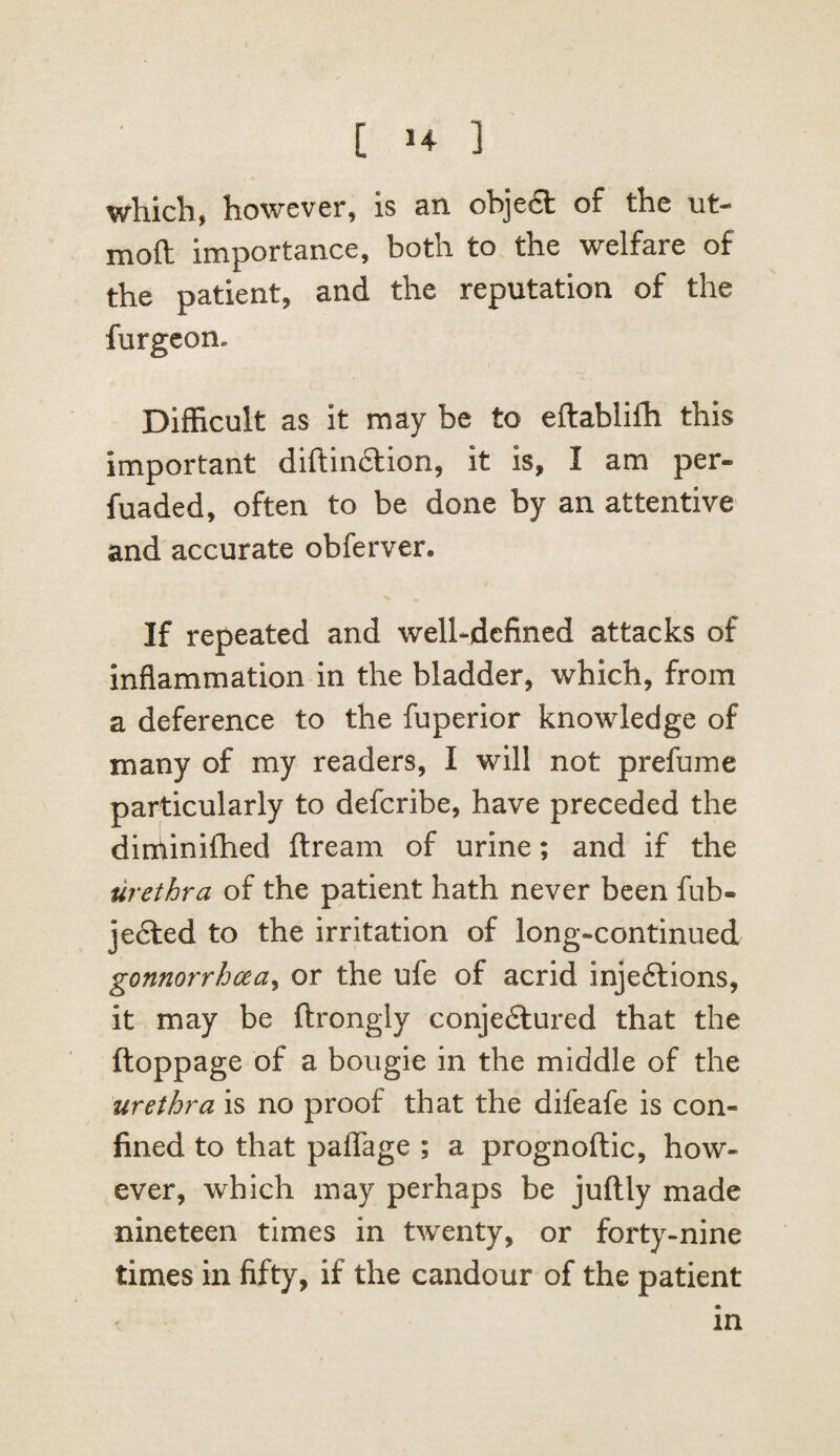 which, however, is an objea of the ut- moft importance, both to the welfare of the patient, and the reputation of the furgcon. Difficult as it may be to eftablifli this important diftinaion, it is, I am per- fuaded, often to be done by an attentive and accurate obferver. If repeated and well-defined attacks of inflammation in the bladder, which, from a deference to the fuperior knowledge of many of my readers, I will not prefume particularly to defcribe, have preceded the diniiniftied ftream of urine; and if the urethra of the patient hath never been fub- jefted to the irritation of long-continued gonnorrhcea^ or the ufe of acrid injeftions, it may be ftrongly conjefilured that the ftoppage of a bougie in the middle of the urethra is no proof that the difeafe is con¬ fined to that paflage ; a prognoftic, how¬ ever, which may perhaps be juftly made nineteen times in twenty, or forty-nine times in fifty, if the candour of the patient in
