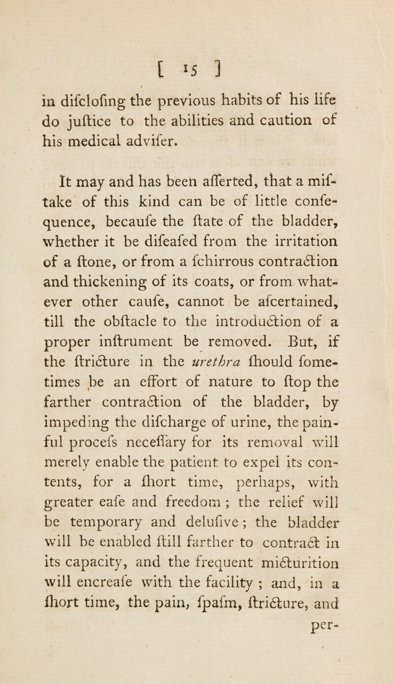 [ ^5 ] 4 in difclofmg the previous habits of his life do juftice to the abilities and caution of his medical advifer. It may and has been afferted, that a mlf* take of this kind can be of little confe- quence, becaufe the ftate of the bladder, whether it be difeafed from the irritation of a ftone, or from a fchirrous contradiion and thickening of its coats, or from what¬ ever other caufe, cannot be alcertained, till the obftacle to the introdudtion of a proper inftrument be removed. But, if the ftriclure in the urethra Ihould fome- 1 times be an effort of nature to flop the farther contraftion of the bladder, by impeding the difcharge of urine, the pain¬ ful procefs necefl'ary for its removal Vvdll merely enable the patient to expel its con¬ tents, for a fhort time, perhaps, with greater eafe and freedom ; the relief will be temporary and delufive; the bladder will be enabled Hill farther to contraft in its capacity, and the frequent mifturition will encreafe with the facility ; and, in a fltort time, the pain, fpafm, ftridlure, and per- t
