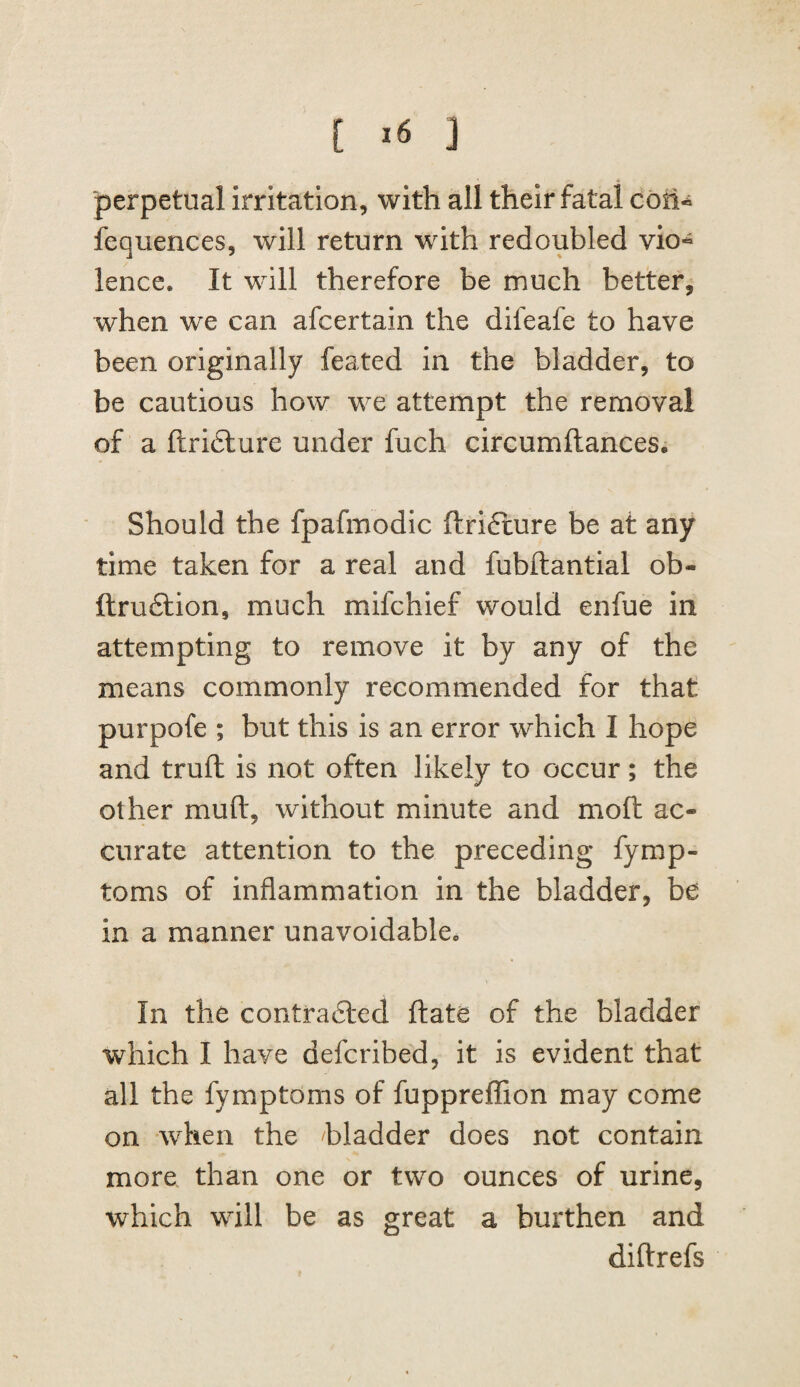 perpetual irritation, with all their fatal coti^ fequences, will return with redoubled vio^ lence. It will therefore be much better, when we can afcertain the difeafe to have been originally feated in the bladder, to be cautious how we attempt the removal of a ftridlure under fuch circumftances. Should the fpafmodic ftrifture be at any time taken for a real and fubftantial ob- ftrudlion, much mifchief would enfue in attempting to remove it by any of the means commonly recommended for that purpofe ; but this is an error which I hope and truft is not often likely to occur; the other muft, without minute and mofh ac¬ curate attention to the preceding fymp- toms of inflammation in the bladder, be in a manner unavoidable In the contradled ftate of the bladder which I have deferibed, it is evident that all the fymptoms of fuppreflion may come on when the bladder does not contain more than one or two ounces of urine, which will be as great a burthen and diftrefs