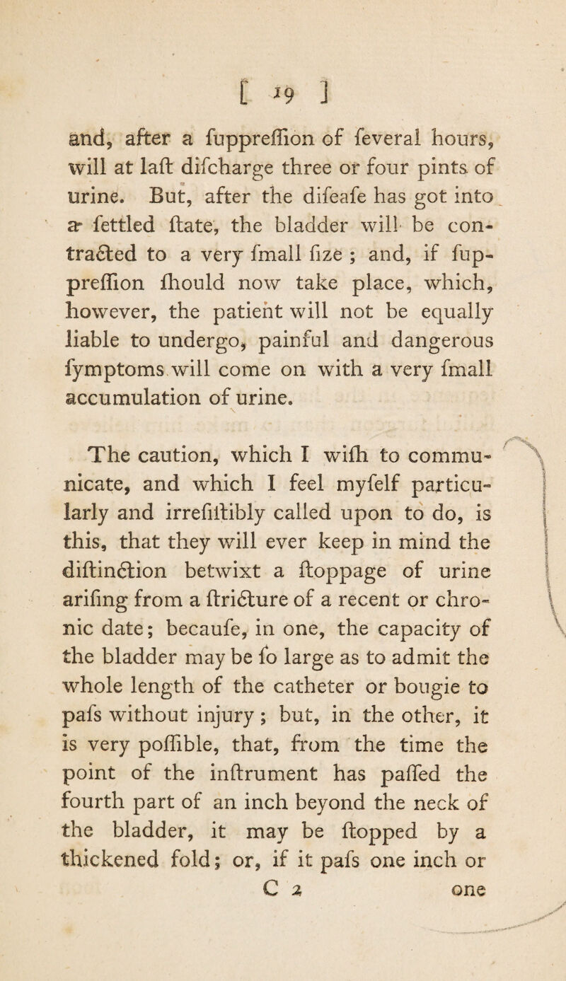 and, after a fuppreffion of feverai hours, will at laft difcharge three or four pints of _ «i urine. But, after the difeafe has got into 3r fettled ftate, the bladder will be con- trafiled to a very fmall fize ; and, if fup¬ preffion fliould now take place, which, however, the patient will not be equally liable to undergo, painful and dangerous fymptoms will come on with a very fmall accumulation of urine. The caution, which I wifh to commu* nicate, and which I feel myfelf particu¬ larly and irrefiilibly called upon to do, is this, that they will ever keep in mind the diftindlion betwixt a ftoppage of urine arifmg from a ftridlure of a recent or chro¬ nic date; becaufe, in one, the capacity of the bladder may be fo large as to admit the whole length of the catheter or bougie to pafs without injury; but, in the other, it is very poffible, that, from the time the point of the inftrument has paffed the fourth part of an inch beyond the neck of the bladder, it may be flopped by a thickened fold; or, if it pafs one inch or C z one