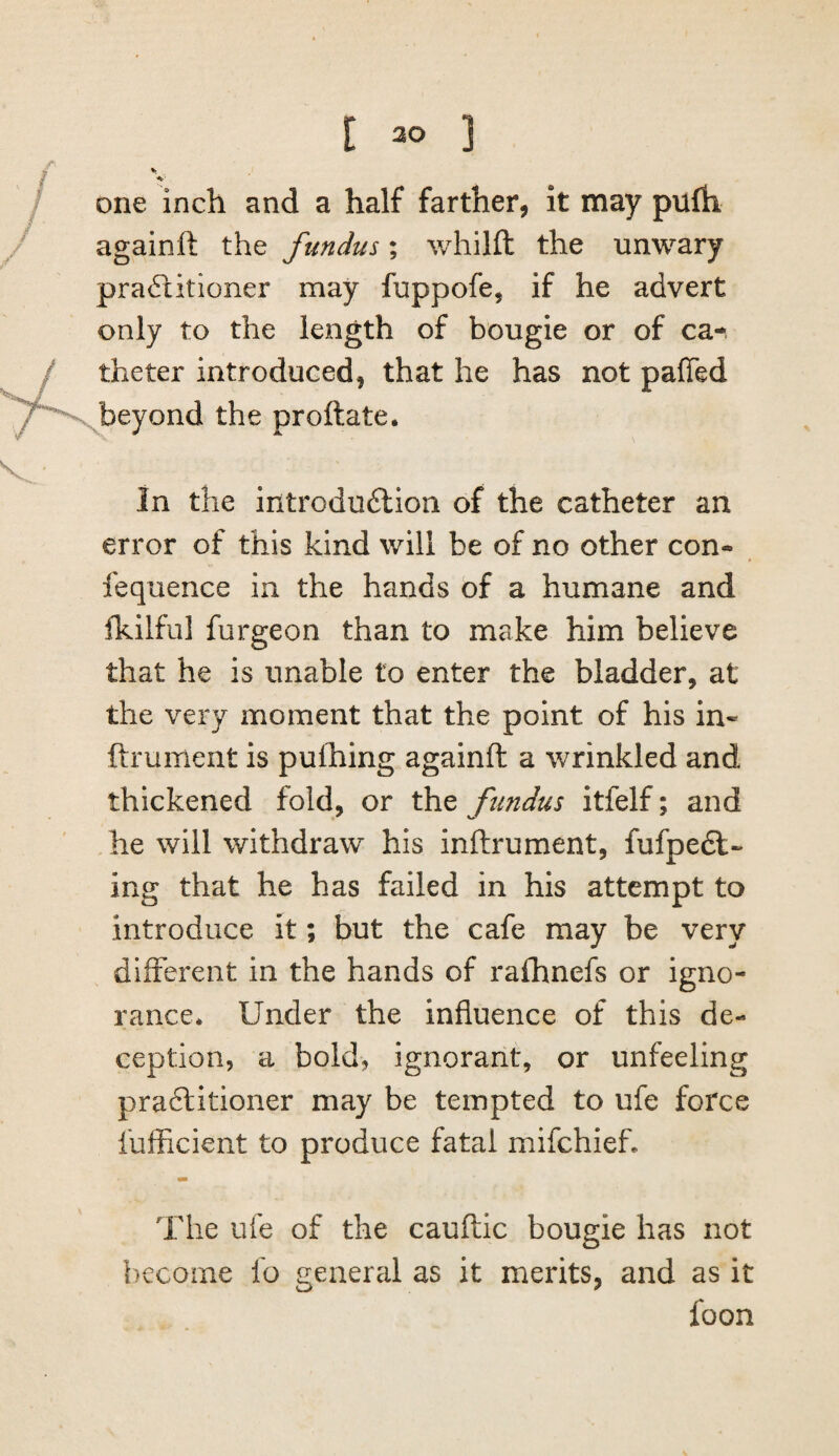 one inch and a half farther, it may pufh againft the fundus; whilft the unwary pra£iitioner may fuppofe, if he advert only to the length of bougie or of ca-. theter introduced, that he has not paffed beyond the proftate. In the introdudlion of the catheter an error of this kind will be of no other con- fequence in the hands of a humane and fkilful furgeon than to make him believe that he is unable to enter the bladder, at the very moment that the point of his in- ftrument is pulhing againft a wrinkled and thickened fold, or the fundus itfelf; and he will withdraw his inftrument, fufpedl- ing that he has failed in his attempt to introduce it; but the cafe may be very different in the hands of rafhnefs or igno¬ rance* Under the influence of this de¬ ception, a bold, ignorant, or unfeeling praftitioner may be tempted to ufe force fufficient to produce fatal mifchief. The ufe of the cauftic bougie has not become fo general as it merits, and as it foon