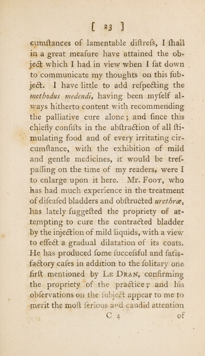 cumftances of lamentable diftrefs, I lliall in a great meafure have attained the ob- je6l which I had in view when I fat down to communicate my thoughts on this fub- je6l. 1 have little to add refpedling the methodus medendi^ having been myfelf al¬ ways hitherto content with recommending the palliative cure alone ; and fince this chiefly confifts in the abftradlion of all fti- mulating food and of every irritating cir- cumflance, with the exhibition of mild and gentle medicines, it would be tref- paiTing on the time of my readers, were I to enlarge upon it here. Mr. Foot, who has had much experience in the treatment of difeafed bladders and obftrudled urethrc;e^ has lately fuggefted the propriety of at¬ tempting to cure the contracted bladder by the injeCf ion of mild liquids, with a view to effeCl a gradual dilatation of its coats. He has produced fome fuccefsful and fatis- faCtory cafes in addition to the folitary one firft mentioned by Le Dran, confirming the propriety of the praClice ;* and his obfervations on the fubjeCt appear to me to merit the mofl; ferious avui caudki attention C 4 of