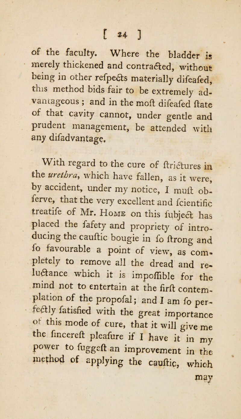 [ 24- ] of the faculty. Where the bladder is merely thickened and contradfed, without being in other refpedls materially difeafed, this method bids fair to be extremely ad¬ vantageous ; and in the moft difeafed ftate of that cavity cannot, under gentle and prudent management, be attended with any difadvantage. With regard to the cure of ftricStures in the urethra, which have fallen, as it were, by accident, under my notice, I muft ob- ferve, that the very excellent and fcientific treatife of Mr. Home on this lubjecl has placed the fafety and propriety of intro¬ ducing the caufkic bougie in fo ftrong and fo favourable a point of view, as com* pletely to remove all the dread and re- ludance which it is impoffible for the mind not to entertain at the firft contem¬ plation of the propofal; and I am fo per¬ fectly fatisfied with the great importance ot this mode of cure, that it will give me the fincereft pleafure if I have it in my power to fuggeft an improvement in the method of applying the cauftic, which f