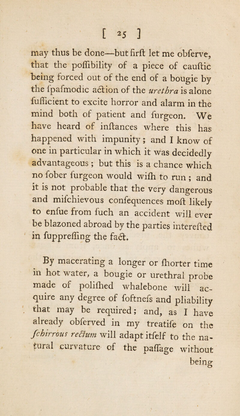 may thus be done—but firfi; let me obferve, that the poffibility of a piece of cauftic being forced out of the end of a bougie by the ipafmodic a6f ion of the urethra is alone fufficient to excite horror and alarm in the mind both of patient and furgeon. We have heard of inftances where this has happened with impunity; and I know of one in particular in which it was decidedly advantageous ; but this is a chance which no fober furgeon would wifli to run ; and it is not probable that the very dangerous and mifchievous confequences moft likely to enfue from fuch an accident will ever be blazoned abroad by the parties interefted in fuppreffing the fa6l. By macerating a longer or fliorter time in hot water, a bougie or urethral probe made of polilhed whalebone will ac¬ quire any degree of foftnefs and pliability that may be required; and, as I have already obferved in my treatife on the fchirrous reaum will adapt itfelf to the na¬ tural curvature of the pallage without