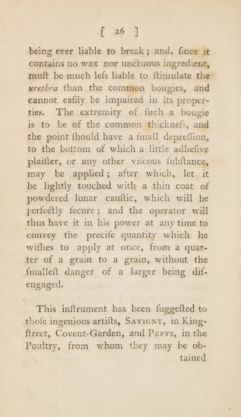 bein^ ever liable to break ; and, fince it contains no wax nor unctuous ingredient, muft be much lefs liable to ftimulate the urethra than the common bougies, and cannot eafily be impaired in its proper¬ ties. The extremity of fuch a bougie . is to be of the common thicknefs, and the point ihould have a fmali deprefilon, to the bottom of which a little adhefive plaifter, or any other vilcous fubftance, may be applied ; after which, let it be lightly touched with a thin coat of powdered lunar cauftic, which Vvill be perfectly fecure; and the operator wdll thus have it in his power at any time to convey the precife quantity which he willies to apply at once, from a quar¬ ter of a grain to a grain, without the fmalleft danger of a larger being dif- engaged. This inftrument has been fuggefted to thofe ingenious artifts, Savigny, in King- ftreet, Covent-Garden, and Pepys, in the Poultry, from whom they may be ob« tained