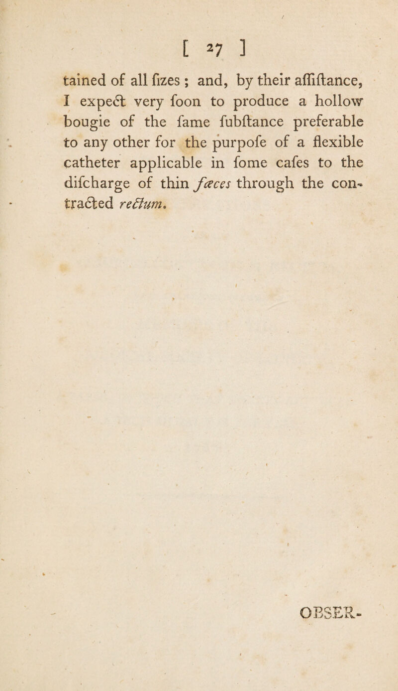 [ ^7 ] tained of all fizes; and, by their afliftanoe, I expe6l very foon to produce a hollow bougie of the fame fubftance preferable to any other for the purpofe of a flexible catheter applicable in fome cafes to the difcharge of thin fceces through the con- tradled redfum. OESER-