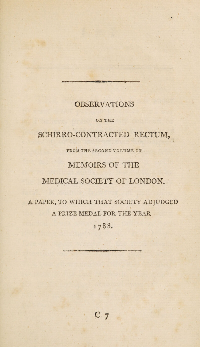 OBSERVATIONS ON THE SCHIRRO-CONTRACTED RECTUM, FROM THE SECOND VOLUME OF I MEMOIRS OF THE MEDICAL SOCIETY OF LONDON. I A PAPER, TO WPIICH THAT SOCIETY ADJUDGED A PRIZE MEDAL FOR THE YEAR
