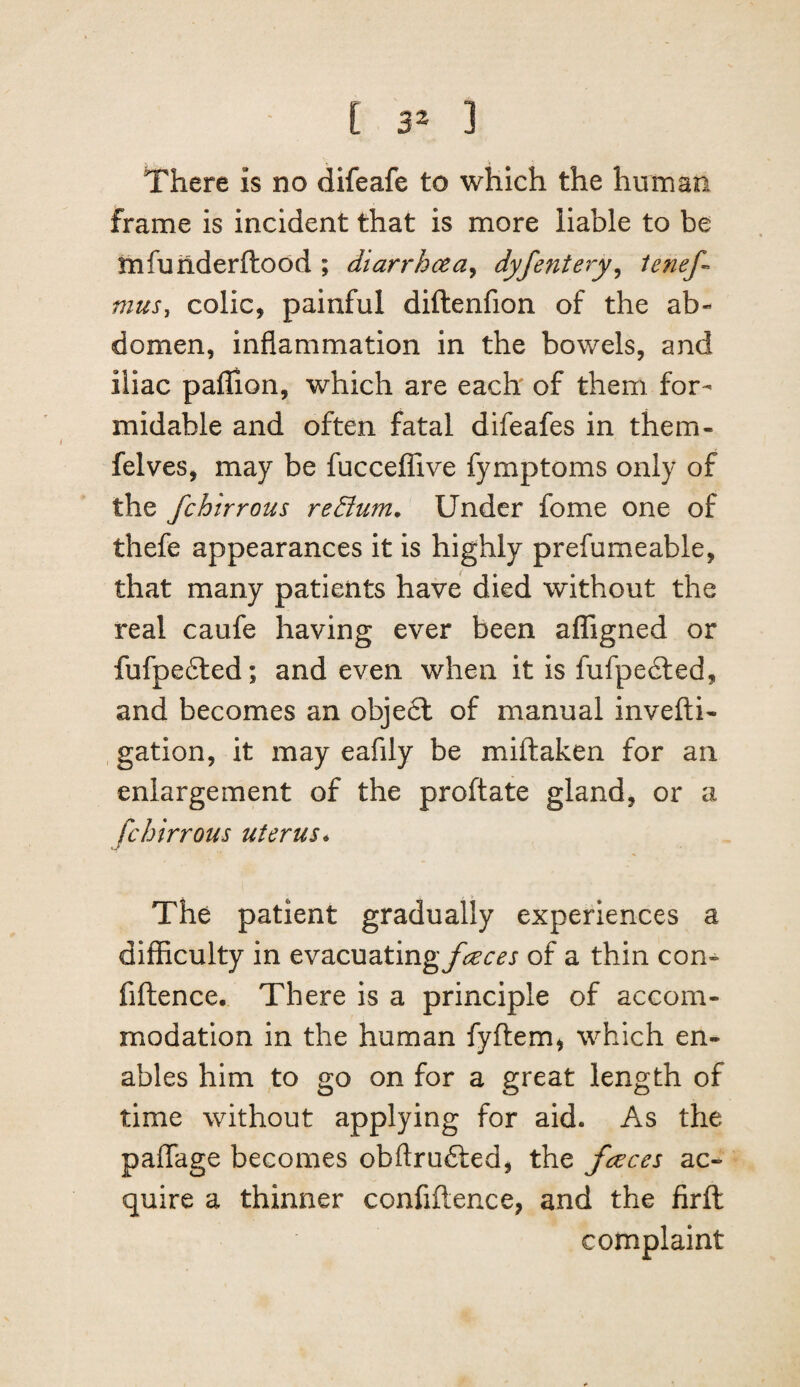 There is no difeafe to which the human frame is incident that is more liable to be rnfunderftood ; diarrhcea^ dyfentery^ ienef-^ mus, colic, painful diftenfion of the ab¬ domen, inflammation in the bowels, and iliac paffion, which are each of them for¬ midable and often fatal difeafes in them- felves, may be fuccelTive fymptoms only of the fchirrous return. Under fome one of thefe appearances it is highly prefumeable, that many patients have died without the real caufe having ever been affigned or fufpe6ted; and even when it is fufpe6led, and becomes an obje6l of manual invefti- gation, it may eafily be miftaken for an enlargement of the proftate gland, or a fchirrous uterus*, The patient gradually experiences a difficulty in evacuatingyk’r^j of a thin con^ fiftence. There is a principle of accom¬ modation in the human fyflem, which en¬ ables him to go on for a great length of time without applying for aid. As the paflTage becomes obftru£led, the freces ac¬ quire a thinner confiftence, and the firft complaint