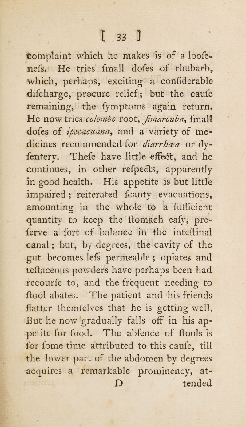 / t 33 ] t:omf)lamt wliich he makes is of a loofe*^ nefs. He tries fitiall dofes of rhubarb, which, perhaps, exciting a confiderable difcharge, procure relief; but the caufe remaining, the fymptoms again return. \ ♦ He now tries Colombo root, Jimarouha^ fmall dofes of ipecacuana^ and a variety of me¬ dicines recommended for diarrhoea or dy- fentery. Thefe have little efFe6l, and he continues, in other refpedls, apparently in good health. His appetite is but little impaired ; reiterated fcanty evacuations, amounting in the whole to a fufficient quantity to keep the ftomach eafy, pre« ferve a fort of balance in the inteftinal canal; but, by degrees, the cavity of the gut becomes lefs permeable ; opiates and teftaceous powders have perhaps been had recourfe to, and the frequent needing to ftool abates. The patient and his friends , flatter themfelves that he is getting well. But he now gradually falls off in his ap¬ petite for food. The abfence of ftools is for fome time attributed to this caufe, till the lower part of the abdomen by degrees acquires a remarkable prominency, at- D tended