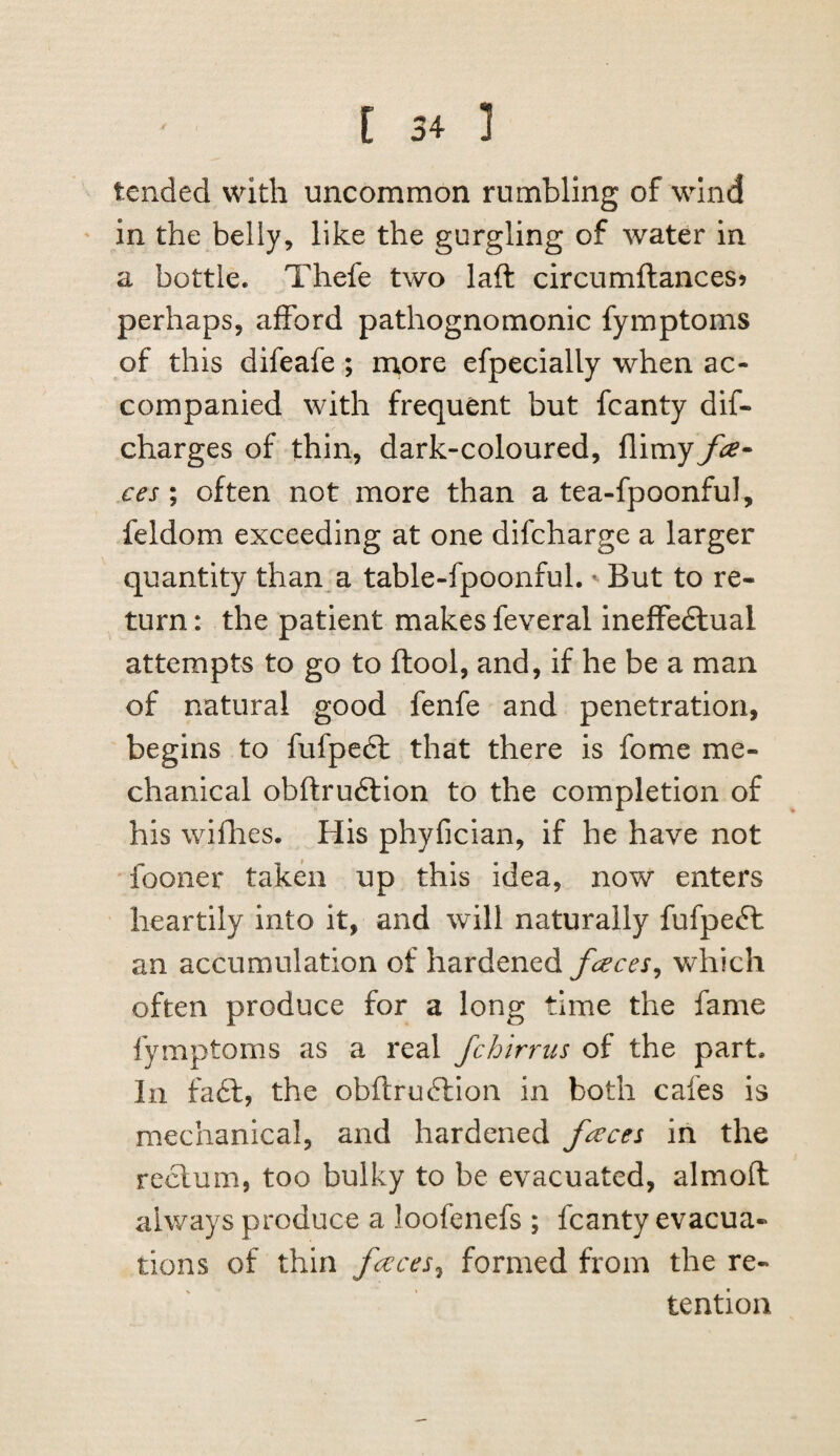 tended with uncommon rumbling of wind in the belly, like the gurgling of water in a bottle. Thefe two laft circumftances? perhaps, afford pathognomonic fymptoms of this difeafe ; ntore efpecially when ac¬ companied with frequent but fcanty dif- charges of thin, dark-coloured, flimy fa- ces; often not more than a tea-fpoonful, feldom exceeding at one difcharge a larger quantity than a table-fpoonful. But to re¬ turn: the patient makes feveral ineffedlual attempts to go to ftool, and, if he be a man of natural good fenfe and penetration, begins to fufpedl that there is fome me¬ chanical obftrudlion to the completion of his wifbies. His phyfician, if he have not fooner taken up this idea, now enters heartily into it, and will naturally fufpefh an accumulation of hardened which often produce for a long time the fame fymptoms as a real fchirrus of the part. In fa£l, the obftrudlion in both cafes is mechanical, and hardened faca in the rectum, too bulky to be evacuated, almofl: always produce a loofenefs ; fcanty evacua¬ tions of thin faces^ formed from the re¬ tention