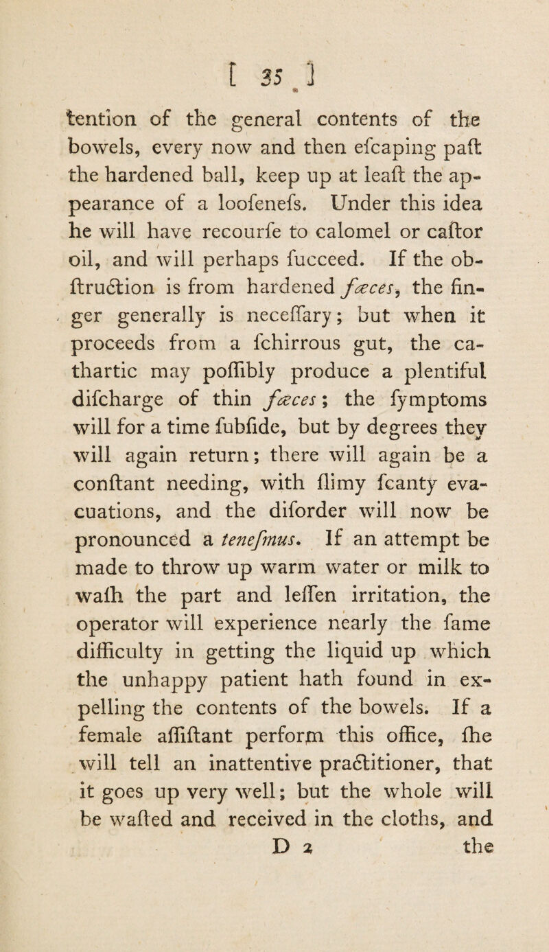 [ 25 ] tention of the general contents of the bowels, every now and then efcaping pad the hardened ball, keep up at lead the ap¬ pearance of a loofenefs. Under this idea he will have recourfe to calomel or caftor / oil, and will perhaps fucceed. If the ob- ftru6lion is from hardened fc^eces^ the fin¬ ger generally is neceffary; but when it proceeds from a fchirrous gut, the ca¬ thartic may poffibly produce a plentiful difcharge of thin faeces; the fymptoms will for a time fubfide, but by degrees they will again return; there will again be a conftant needing, with flimy fcanty eva¬ cuations, and the diforder will now be pronounced a tenefrmis. If an attempt be made to throw up warm water or milk to wafh the part and lelTen irritation, the operator will experience nearly the fame difficulty in getting the liquid up which the unhappy patient hath found in ex¬ pelling the contents of the bowels. If a female affiftant perforin this office, fhe will tell an inattentive pradlitioner, that it goes up very well; but the whole will be wafted and received in the cloths, and D % the