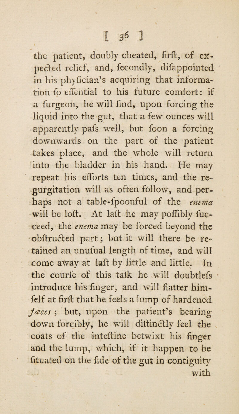 [ 3*5 ] the patient, doubly cheated, firft, of pe6led relief, and, fecondly, difappointed in his phyfician’s acquiring that informa¬ tion fo effential to his future comfort: if a furgeon, he will find, upon forcing the liquid into the gut, that a few ounces will apparently pafs well, but foon a forcing downwards on the part of the patient takes place, and the whole will return dnto the bladder in his hand. He may repeat his efforts ten times, and the re¬ gurgitation will as often follow, and per¬ haps not a table-fpoonful of the enefna will be loft. At laft he may poffibly fuc- ceed, the enema may be forced beyond the obftru6led part; but it will there be re¬ tained an unufual length of time, and will come away at laft by little and little. In the courfe of this tafk he will doubtlefs * introduce his finger, and will flatter him- felf at firft that he feels a lump of hardened fceces ; but, upon the patient’s bearing down forcibly, he will diftindlly feel the . coats of the inteftine betwixt his finder and the lump, which, if it happen to be fituated on the fide of the gut in contiguity with
